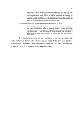51
sua mantença e de seus programas desinteressados. Portanto, as suas
receitas não precisam ser negativas; tampouco limitar-se a cobrir-lhes os
custos operacionais. Pode, ainda, ter sobras financeiras e aplicá-las no
mercado financeiro, inclusive no exterior, evitando, assim, que, a médio ou
longo prazo, feneça. Basta que os resultados obtidos sejam reinvestidos, no
Brasil, na consecução de seus objetivos institucionais.
Da qual não discorda Hugo de Brito Machado (2010, p. 306):
Não ter fins lucrativos não significa, de modo nenhum, ter receitas limitadas
aos custos operacionais. Elas na verdade podem e devem ter sobras
financeiras, até para que possam progredir, modernizando e ampliando
suas instalações. O que não podem é distribuir lucros. São obrigadas a
aplicar todas as suas disponibilidades na manutenção dos seus objetivos
institucionais.
E “evidentemente, para fins de imunidade, os serviços prestados por
estas instituições devem estar relacionados, de modo direto, com seus objetivos
institucionais, apontados nos respectivos estatutos ou atos constitutivos”
(CARRAZZA, 2010, p. 810-811), como já explicita o § 4º.
 