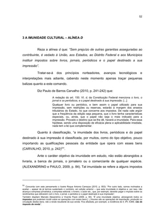52
3 A IMUNIDADE CULTURAL – ALÍNEA D
Reza a alínea d que: “Sem prejuízo de outras garantias asseguradas ao
contribuinte, é vedado à União, aos Estados, ao Distrito Federal e aos Municípios
instituir impostos sobre livros, jornais, periódicos e o papel destinado a sua
impressão”.
Tratar-se-á dos princípios norteadores, avanços tecnológicos e
interpretações mais adiante, cabendo neste momento apenas traçar pequenas
balizas quanto a este comando.
Diz Paulo de Barros Carvalho (2010, p. 241-242) que:
A redação do art. 150. VI, d, da Constituição Federal menciona o livro, o
jornal e os periódicos, e o papel destinado à sua impressão. [...]
Qualquer livro ou periódico, e bem assim o papel utilizado para sua
impressão, sem restrições ou reservas, estarão à margem dos anseios
tributários do Estado, no que concerne aos impostos. De nada vale argüir
que a freqüência da edição seja pequena, que o livro tenha características
especiais, ou, ainda, que o papel não seja o mais indicado para a
impressão. Provado o destino que se lhe dê, haverá a imunidade. Para essa
hipótese, sendo uma disposição de eficácia plena e aplicabilidade imediata,
nada tem a lei que complementar.
Quanto à classificação, “a imunidade dos livros, periódicos e do papel
destinado à sua impressão é classificada, por muitos, como do tipo objetivo, pouco
importando as qualificações pessoais da entidade que opera com esses bens
(CARVALHO, 2010, p. 242)53
”.
Ante o caráter objetivo da imunidade em estudo, não estão abrangidos a
livraria, a banca de jornais, o jornaleiro ou o comerciante de qualquer espécie.
(ALEXANDRINO e PAULO, 2009, p. 84). Tal imunidade se refere a alguns impostos
53
Concorda com este pensamento o ilustre Roque Antonio Carrazza (2010, p. 853): “Por outro lado, somos inclinados a
aceitar – apesar de já termos sustentado o contrário, em edição anterior – que esta imunidade é objetiva e, por isso, não
alcança a empresa jornalística, a empresa editorial, o livreiro, o autor etc., que, por exemplo, deverão pagar o imposto sobre os
rendimentos que obtiverem com o livro, o jornal, o periódico e o papel destinado à sua impressão”.
Também dispõem Marcelo Alexandrino e Vicente Paulo (2009, p. 84): “É uma imunidade objetiva, abrangendo todos os
impostos que poderiam incidir sobre as operações com esses bens [...] Imunes são as operações de importação, produção ou
circulação destes bens, não a renda resultante da sua venda. Fica afastada, por exemplo, a incidência de II, IPI, ICMS, não de
imposto de renda”.
 