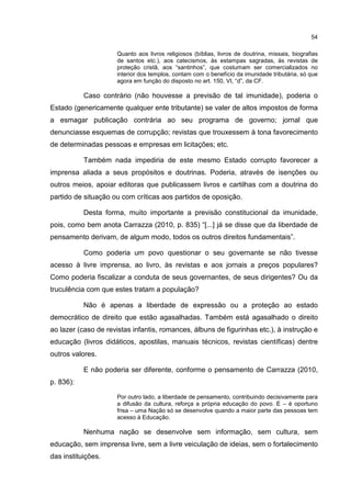 54
Quanto aos livros religiosos (bíblias, livros de doutrina, missais, biografias
de santos etc.), aos catecismos, às estampas sagradas, às revistas de
proteção cristã, aos “santinhos”, que costumam ser comercializados no
interior dos templos, contam com o benefício da imunidade tributária, só que
agora em função do disposto no art. 150, VI, “d”, da CF.
Caso contrário (não houvesse a previsão de tal imunidade), poderia o
Estado (genericamente qualquer ente tributante) se valer de altos impostos de forma
a esmagar publicação contrária ao seu programa de governo; jornal que
denunciasse esquemas de corrupção; revistas que trouxessem à tona favorecimento
de determinadas pessoas e empresas em licitações; etc.
Também nada impediria de este mesmo Estado corrupto favorecer a
imprensa aliada a seus propósitos e doutrinas. Poderia, através de isenções ou
outros meios, apoiar editoras que publicassem livros e cartilhas com a doutrina do
partido de situação ou com críticas aos partidos de oposição.
Desta forma, muito importante a previsão constitucional da imunidade,
pois, como bem anota Carrazza (2010, p. 835) “[...] já se disse que da liberdade de
pensamento derivam, de algum modo, todos os outros direitos fundamentais”.
Como poderia um povo questionar o seu governante se não tivesse
acesso à livre imprensa, ao livro, às revistas e aos jornais a preços populares?
Como poderia fiscalizar a conduta de seus governantes, de seus dirigentes? Ou da
truculência com que estes tratam a população?
Não é apenas a liberdade de expressão ou a proteção ao estado
democrático de direito que estão agasalhadas. Também está agasalhado o direito
ao lazer (caso de revistas infantis, romances, álbuns de figurinhas etc.), à instrução e
educação (livros didáticos, apostilas, manuais técnicos, revistas científicas) dentre
outros valores.
E não poderia ser diferente, conforme o pensamento de Carrazza (2010,
p. 836):
Por outro lado, a liberdade de pensamento, contribuindo decisivamente para
a difusão da cultura, reforça a própria educação do povo. E – é oportuno
frisa – uma Nação só se desenvolve quando a maior parte das pessoas tem
acesso à Educação.
Nenhuma nação se desenvolve sem informação, sem cultura, sem
educação, sem imprensa livre, sem a livre veiculação de ideias, sem o fortalecimento
das instituições.
 