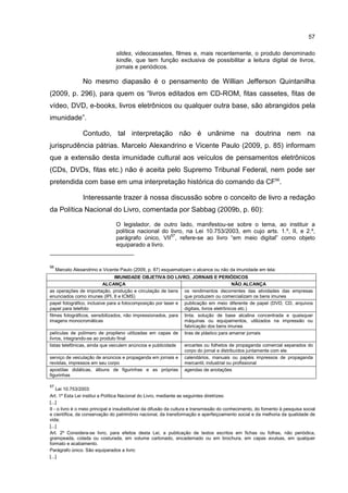 57
slides, videocassetes, filmes e, mais recentemente, o produto denominado
kindle, que tem função exclusiva de possibilitar a leitura digital de livros,
jornais e periódicos.
No mesmo diapasão é o pensamento de Willian Jefferson Quintanilha
(2009, p. 296), para quem os “livros editados em CD-ROM, fitas cassetes, fitas de
vídeo, DVD, e-books, livros eletrônicos ou qualquer outra base, são abrangidos pela
imunidade”.
Contudo, tal interpretação não é unânime na doutrina nem na
jurisprudência pátrias. Marcelo Alexandrino e Vicente Paulo (2009, p. 85) informam
que a extensão desta imunidade cultural aos veículos de pensamentos eletrônicos
(CDs, DVDs, fitas etc.) não é aceita pelo Supremo Tribunal Federal, nem pode ser
pretendida com base em uma interpretação histórica do comando da CF56
.
Interessante trazer à nossa discussão sobre o conceito de livro a redação
da Política Nacional do Livro, comentada por Sabbag (2009b, p. 60):
O legislador, de outro lado, manifestou-se sobre o tema, ao instituir a
política nacional do livro, na Lei 10.753/2003, em cujo arts. 1.º, II, e 2.º,
parágrafo único, VII
57
, refere-se ao livro “em meio digital” como objeto
equiparado a livro.
56
Marcelo Alexandrino e Vicente Paulo (2009, p. 87) esquematizam o alcance ou não da imunidade em tela:
IMUNIDADE OBJETIVA DO LIVRO, JORNAIS E PERIÓDICOS
ALCANÇA NÃO ALCANÇA
as operações de importação, produção e circulação de bens
enunciados como imunes (IPI, II e ICMS)
os rendimentos decorrentes das atividades das empresas
que produzem ou comercializam os bens imunes
papel fotográfico, inclusive para a fotocomposição por laser e
papel para telefoto
publicação em meio diferente de papel (DVD, CD, arquivos
digitais, livros eletrônicos etc.)
filmes fotográficos, sensibilizados, não impressionados, para
imagens monocromáticas
tinta, solução de base alcalina concentrada e quaisquer
máquinas ou equipamentos, utilizados na impressão ou
fabricação dos bens imunes
películas de polímero de propileno utilizadas em capas de
livros, integrando-se ao produto final
tiras de plástico para amarrar jornais
listas telefônicas, ainda que veiculem anúncios e publicidade encartes ou folhetos de propaganda comercial separados do
corpo do jornal e distribuídos juntamente com ele
serviço de veiculação de anúncios e propaganda em jornais e
revistas, impressos em seu corpo
calendários, manuais ou papéis impressos de propaganda
mercantil, industrial ou profissional
apostilas didáticas, álbuns de figurinhas e as próprias
figurinhas
agendas de anotações
57
Lei 10.753/2003:
Art. 1º Esta Lei institui a Política Nacional do Livro, mediante as seguintes diretrizes:
[...]
II - o livro é o meio principal e insubstituível da difusão da cultura e transmissão do conhecimento, do fomento à pesquisa social
e científica, da conservação do patrimônio nacional, da transformação e aperfeiçoamento social e da melhoria da qualidade de
vida;
[...]
Art. 2º Considera-se livro, para efeitos desta Lei, a publicação de textos escritos em fichas ou folhas, não periódica,
grampeada, colada ou costurada, em volume cartonado, encadernado ou em brochura, em capas avulsas, em qualquer
formato e acabamento.
Parágrafo único. São equiparados a livro:
[...]
 