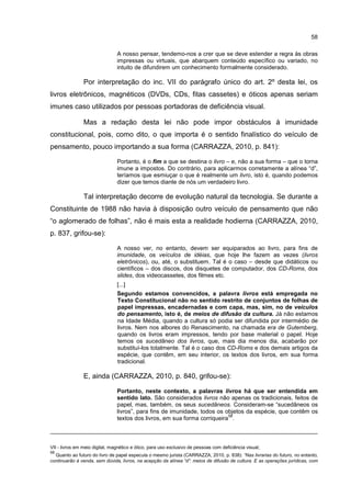 58
A nosso pensar, tendemo-nos a crer que se deve estender a regra às obras
impressas ou virtuais, que abarquem conteúdo específico ou variado, no
intuito de difundirem um conhecimento formalmente considerado.
Por interpretação do inc. VII do parágrafo único do art. 2º desta lei, os
livros eletrônicos, magnéticos (DVDs, CDs, fitas cassetes) e óticos apenas seriam
imunes caso utilizados por pessoas portadoras de deficiência visual.
Mas a redação desta lei não pode impor obstáculos à imunidade
constitucional, pois, como dito, o que importa é o sentido finalístico do veículo de
pensamento, pouco importando a sua forma (CARRAZZA, 2010, p. 841):
Portanto, é o fim a que se destina o livro – e, não a sua forma – que o torna
imune a impostos. Do contrário, para aplicarmos corretamente a alínea “d”,
teríamos que esmiuçar o que é realmente um livro, isto é, quando podemos
dizer que temos diante de nós um verdadeiro livro.
Tal interpretação decorre de evolução natural da tecnologia. Se durante a
Constituinte de 1988 não havia à disposição outro veículo de pensamento que não
“o aglomerado de folhas”, não é mais esta a realidade hodierna (CARRAZZA, 2010,
p. 837, grifou-se):
A nosso ver, no entanto, devem ser equiparados ao livro, para fins de
imunidade, os veículos de idéias, que hoje lhe fazem as vezes (livros
eletrônicos), ou, até, o substituem. Tal é o caso – desde que didáticos ou
científicos – dos discos, dos disquetes de computador, dos CD-Roms, dos
slides, dos videocassetes, dos filmes etc.
[...]
Segundo estamos convencidos, a palavra livros está empregada no
Texto Constitucional não no sentido restrito de conjuntos de folhas de
papel impressas, encadernadas e com capa, mas, sim, no de veículos
do pensamento, isto é, de meios de difusão da cultura. Já não estamos
na Idade Média, quando a cultura só podia ser difundida por intermédio de
livros. Nem nos albores do Renascimento, na chamada era de Gutemberg,
quando os livros eram impressos, tendo por base material o papel. Hoje
temos os sucedâneo dos livros, que, mais dia menos dia, acabarão por
substituí-los totalmente. Tal é o caso dos CD-Roms e dos demais artigos da
espécie, que contêm, em seu interior, os textos dos livros, em sua forma
tradicional.
E, ainda (CARRAZZA, 2010, p. 840, grifou-se):
Portanto, neste contexto, a palavras livros há que ser entendida em
sentido lato. São considerados livros não apenas os tradicionais, feitos de
papel, mas, também, os seus sucedâneos. Consideram-se “sucedâneos os
livros”, para fins de imunidade, todos os objetos da espécie, que contêm os
textos dos livros, em sua forma corriqueira
58
.
VII - livros em meio digital, magnético e ótico, para uso exclusivo de pessoas com deficiência visual;
58
Quanto ao futuro do livro de papel especula o mesmo jurista (CARRAZZA, 2010, p. 838): “Nas livrarias do futuro, no entanto,
continuarão à venda, sem dúvida, livros, na acepção da alínea “d”: meios de difusão de cultura. E as operações jurídicas, com
 