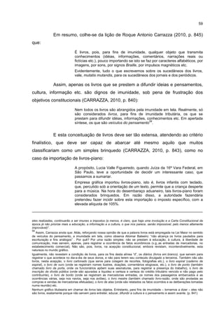 59
Em resumo, colhe-se da lição de Roque Antonio Carrazza (2010, p. 845)
que:
É livros, pois, para fins de imunidade, qualquer objeto que transmita
conhecimentos (idéias, informações, comentários, narrações reais ou
fictícias etc.), pouco importando se isto se faz por caracteres alfabéticos, por
imagens, por sons, por signos Braille, por impulsos magnéticos etc.
Evidentemente, tudo o que escrevemos sobre os sucedâneos dos livros,
vale, mutatis mutandis, para os sucedâneos dos jornais e dos periódicos.
Assim, apenas os livros que se prestem a difundir ideias e pensamentos,
cultura, informação etc. são dignos de imunidade, sob pena de frustração dos
objetivos constitucionais (CARRAZZA, 2010, p. 840):
Nem todos os livros são abrangidos pela imunidade em tela. Realmente, só
são considerados livros, para fins de imunidade tributária, os que se
prestam para difundir idéias, informações, conhecimentos etc. Em apertada
síntese, os que são veículos do pensamento
59
.
E esta conceituação de livros deve ser tão extensa, atendendo ao critério
finalístico, que deve ser capaz de abarcar até mesmo aquilo que muitos
classificariam como um simples brinquedo (CARRAZZA, 2010, p. 843), como no
caso da importação de livros-piano:
A propósito, Lucia Valle Figueiredo, quando Juíza da 16ª Vara Federal, em
São Paulo, teve a oportunidade de decidir um interessante caso, que
passamos a sumariar.
Empresa gráfica importou livros-piano, isto é, livros infantis com teclado,
que, percutido sob a orientação de um texto, permite que a criança desperte
para a música. Na hora do desembaraço aduaneiro, tais livros-piano foram
considerados brinquedos. Em razão disso, a autoridade fazendária
pretendeu fazer incidir sobre esta importação o imposto específico, com a
elevada alíquota de 105%.
eles realizadas, continuarão a ser imunes a impostos (a menos, é claro, que haja uma involução e a Carta Constitucional da
época já não priorize mais a educação, a informação e a cultura, o que nos parece, senão impossível, pelo menos altamente
improvável)”.
59
Assim, Carrazza anota que: Aliás, reforçando nossa opinião de que a palavra livros está empregada na Lei Maior no sentido
de veículos do pensamento, a imunidade em tela, como observa Aliomar Baleeiro: “não alcança os livros pautados para
escrituração e fins análogos” . Por quê? Por uma razão simples: não se prestam à educação, à cultura, à liberdade de
comunicação, mas servem, apenas, para registrar a ocorrência de fatos econômicos (v.g.,as entradas de mercadorias, no
estabelecimento comercial). Não são, pois, livros, na acepção constitucional, embora revistam, incontendivelmente, esta
natureza no mundo gráfico.
Igualmente, não revestem a condição de livros, para os fins desta alínea “d”, os diários (livros em branco), que servem para
registrar o que acontece no dia-a-dia de seus donos, e não para terem seu conteúdo divulgado a terceiros. Também não são
livros, nesta acepção, o livro cartonado (que serve para colagem de recortes, fotografias etc.), o livro espiral (caderno de
espiral), o livro de ouro (onde se registram nomes ilustres, doações, comentários elogiosos, etc.), o livro de ponto (também
chamado livro da porta, onde os funcionários apõem suas assinaturas, para registrar a presença do trabalho), o livro de
inscrição da dívida pública (onde são apuradas a liquidez e certeza e certeza do crédito tributário vencido e não pago pelo
contribuinte), o livro de bordo (onde se registram as mercadorias entradas, os nomes dos passageiros embarcados e as
ocorrências várias, seja nos navios, seja nos aviões), o livro mestre (também chamado livro-razão, onde são anotadas as
compras e vendas de mercadorias efetuadas), o livro de atas (onde são relatados os fatos ocorridos e as deliberações tomadas
numa reunião) etc.
Nenhum gráfico titubearia em chamar de livros tais objetos. Entretanto, para fins de imunidade – tornamos a dizer – eles não
são livros, exatamente porque não servem para entreter, educar, difundir a cultura e o pensamento e assim avante. (p. 841)
 