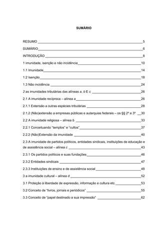 SUMÁRIO
RESUMO __________________________________________________________5
SUMÁRIO__________________________________________________________6
INTRODUÇÃO ______________________________________________________8
1 imunidade, isenção e não incidência___________________________________10
1.1 Imunidade______________________________________________________14
1.2 Isenção________________________________________________________18
1.3 Não incidência __________________________________________________24
2 as imunidades tributárias das alíneas a, b E c ___________________________26
2.1 A imunidade recíproca – alínea a____________________________________26
2.1.1 Extensão a outras espécies tributárias ______________________________28
2.1.2 (Não)extensão a empresas públicas e autarquias federais – os §§ 2º e 3º __30
2.2 A imunidade religiosa – alínea b ____________________________________33
2.2.1 Conceituando “templos” e “cultos”__________________________________37
2.2.2 (Não)Extensão da imunidade _____________________________________40
2.3 A imunidade de partidos políticos, entidades sindicais, instituições de educação e
de assistência social – alínea c ________________________________________43
2.3.1 Os partidos políticos e suas fundações______________________________46
2.3.2 Entidades sindicais _____________________________________________47
2.3.3 Instituições de ensino e de assistência social _________________________48
3 a imunidade cultural – alínea d _______________________________________52
3.1 Proteção à liberdade de expressão, informação e cultura etc.______________53
3.2 Conceito de “livros, jornais e periódicos” ______________________________55
3.3 Conceito de “papel destinado a sua impressão” ________________________62
 
