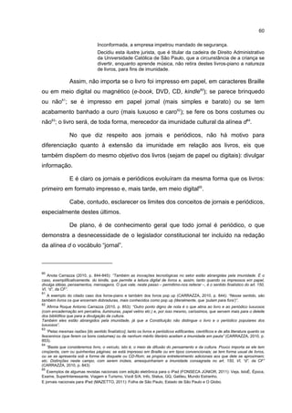 60
Inconformada, a empresa impetrou mandado de segurança.
Decidiu esta ilustre jurista, que é titular da cadeira de Direito Administrativo
da Universidade Católica de São Paulo, que a circunstância de a criança se
divertir, enquanto aprende música, não retira destes livros-piano a natureza
de livros, para fins de imunidade.
Assim, não importa se o livro foi impresso em papel, em caracteres Braille
ou em meio digital ou magnético (e-book, DVD, CD, kindle60
); se parece brinquedo
ou não61
; se é impresso em papel jornal (mais simples e barato) ou se tem
acabamento banhado a ouro (mais luxuoso e caro62
); se fere os bons costumes ou
não63
; o livro será, de toda forma, merecedor da imunidade cultural da alínea d64
.
No que diz respeito aos jornais e periódicos, não há motivo para
diferenciação quanto à extensão da imunidade em relação aos livros, eis que
também dispõem do mesmo objetivo dos livros (sejam de papel ou digitais): divulgar
informação.
E é claro os jornais e periódicos evoluíram da mesma forma que os livros:
primeiro em formato impresso e, mais tarde, em meio digital65
.
Cabe, contudo, esclarecer os limites dos conceitos de jornais e periódicos,
especialmente destes últimos.
De plano, é de conhecimento geral que todo jornal é periódico, o que
demonstra a desnecessidade de o legislador constitucional ter incluído na redação
da alínea d o vocábulo “jornal”.
60
Anota Carrazza (2010, p. 844-845): “Também as inovações tecnológicas no setor estão abrangidas pela imunidade. É o
caso, exemplificativamente, do kindle, que permite a leitura digital de livros e, assim, tanto quando os impressos em papel,
divulga idéias, pensamentos, mensagens. O que vale, neste passo – permitimo-nos reiterar –, é o sentido finalístico do art. 150,
VI, “d”, da CF”.
61
A exemplo do citado caso dos livros-piano e também dos livros pop up (CARRAZZA, 2010, p. 844): “Nesse sentido, são
também livros os que encerram dobraduras, mais conhecidos como pop up (literalmente, que ‘pulam para fora’)”.
62
Afirma Roque Antonio Carrazza (2010, p. 853): “Outro ponto digno de nota é o que atina ao livro e ao periódico luxuosos
(com encadernação em percalina, iluminuras, papel velino etc.) e, por isso mesmo, caríssimos, que servem mais para o deleite
dos bibliófilos que para a divulgação da cultura.
Também eles estão abrangidos pela imunidade, já que a Constituição não distingue o livro e o periódico populares dos
luxuosos”.
63
“Pelas mesmas razões [do sentido finalístico], tanto os livros e periódicos edificantes, científicos e de alta literatura quanto os
fesceninos (que ferem os bons costumes) ou de nenhum mérito literário aceitam a imunidade em pauta” (CARRAZZA, 2010, p.
853).
64
“Basta que consideremos livro, o veículo, isto é, o meio de difusão do pensamento e da cultura. Pouco importa se ele tem
cinqüenta, cem ou quinhentas páginas; se está impresso em Braille ou em tipos convencionais; se tem forma usual de livros,
ou se se apresenta sob a forma de disquete ou CD-Rom; se propicia entretenimento adicionais aos que dele se aproximam;
etc. Distinções neste campo, com serem inúteis, amesquinhariam a imunidade consagrada no art. 150, VI, “d”, da CF”
(CARRAZZA, 2010, p. 843)
65
Exemplos de algumas revistas nacionais com edição eletrônica para o iPad (FONSECA JÚNIOR, 2011): Veja, IstoÉ, Época,
Exame, SuperInteressante, Viagem e Turismo, Você S/A, Info, Status, GQ, Galileu, Mundo Estranho.
E jornais nacionais para iPad (MAZETTO, 2011): Folha de São Paulo, Estado de São Paulo e O Globo.
 