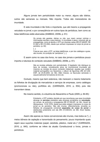 61
Alguns jornais tem periodicidade maior ou menor, alguns são diários,
outros são semanais ou mensais. Não importa. Todos são merecedores da
imunidade.
E esta imunidade é tão forte e importante, que até mesmo a propaganda
veiculada no jornal, e por conseqüência em outros tipos de periódicos, bem como as
listas telefônicas estão abarcadas (SABBAG, 2009b, p. 61):
Os jornais são gazetas, diárias ou não, que visam carrear notícias e
informações escritas a seus leitores. A imunidade é plena, incluindo até as
propagandas, como já decidiu o STF por diversas vezes (RE 87.049/SP, RE
91.662 e RE 213.094), desde que venham impressas no corpo do jornal ou
periódico. (p. 60)
[...]
Frise-se que, para o STF, as listas telefônicas, a par dos catálogos e guias,
são imunes, na condição de “periódicos” [...].
E assim como no caso dos livros, no caso dos jornais e periódicos pouco
importa a natureza do conteúdo veiculado (SABBAG, 2009b, p. 61):
São as revistas editadas com periodicidade. O legislador não distingue os
tipos de revistas, considerando alvos de incondicional imunidade até
mesmos as revistas de pouco conteúdo intelectual, aquelas que contêm
material pornográfico (ou fescenino), o álbum de figurinhas (RE 221.239-
6/SP, de 25.05.2004, rel. Min. Ellen Gracie), os fascículos semanais e
sequencialmente formadores do livro etc.
Contudo, mesmo que bem extensiva, não merecem o mesmo tratamento
os folhetos de divulgação de mercadorias e serviços de empresas, como catálogos
(promocionais ou não), portfólios etc. (CARRAZZA, 2010, p. 854), pois não
transmitem ideias.
No mesmo sentido, é a doutrina de Alexandrino e Paulo (2009, p. 84-85):
Entretanto, o STF prolatou decisão em que reconheceu que essa imunidade
abrange os serviços prestados pela empresa jornalística na veiculação,
em jornais, de anúncios e propaganda (RE 87.049-SP, rel. Min. Xavier de
Albuquerque, 13.04.1978), desde que estes estejam impressos no corpo do
jornal ou do periódico. Não são imunes, diferentemente, encartes ou
folhetos de propaganda comercial separados do corpo do jornal e
distribuídos juntamente com ele (RE 213.094-ES, rel. Min. Ilmar Galvão,
22.06.1999).
Assim não apenas os meios convencionais são imunes, mas todos os “[...]
meios idôneos de captação e transmissão do pensamento, pouco importando quais
sejam seus suportes materiais (papel, celulóide, plástico, metal etc.)” (CARRAZZA,
2010, p. 840), conforme se infere da alusão Constitucional a livros, jornais e
periódicos.
 