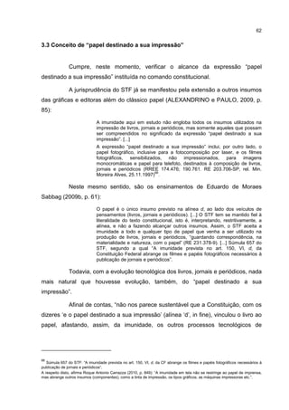 62
3.3 Conceito de “papel destinado a sua impressão”
Cumpre, neste momento, verificar o alcance da expressão “papel
destinado a sua impressão” instituída no comando constitucional.
A jurisprudência do STF já se manifestou pela extensão a outros insumos
das gráficas e editoras além do clássico papel (ALEXANDRINO e PAULO, 2009, p.
85):
A imunidade aqui em estudo não engloba todos os insumos utilizados na
impressão de livros, jornais e periódicos, mas somente aqueles que possam
ser compreendidos no significado da expressão “papel destinado a sua
impressão”. [...]
A expressão “papel destinado a sua impressão” inclui, por outro lado, o
papel fotográfico, inclusive para a fotocomposição por laser, e os filmes
fotográficos, sensibilizados, não impressionados, para imagens
monocromáticas e papel para telefoto, destinados à composição de livros,
jornais e periódicos (RREE 174.476; 190.761. RE 203.706-SP, rel. Min.
Moreira Alves, 25.11.1997)
66
.
Neste mesmo sentido, são os ensinamentos de Eduardo de Moraes
Sabbag (2009b, p. 61):
O papel é o único insumo previsto na alínea d, ao lado dos veículos de
pensamentos (livros, jornais e periódicos). [...] O STF tem se mantido fiel à
literalidade do texto constitucional, isto é, interpretando, restritivamente, a
alínea, e não a fazendo alcançar outros insumos. Assim, o STF aceita a
imunidade a todo e qualquer tipo de papel que venha a ser utilizado na
produção de livros, jornais e periódicos, “guardando correspondência, na
materialidade e natureza, com o papel” (RE 231.378-9). [...] Súmula 657 do
STF, segundo a qual “A imunidade prevista no art. 150, VI, d, da
Constituição Federal abrange os filmes e papéis fotográficos necessários à
publicação de jornais e periódicos”.
Todavia, com a evolução tecnológica dos livros, jornais e periódicos, nada
mais natural que houvesse evolução, também, do “papel destinado a sua
impressão”.
Afinal de contas, “não nos parece sustentável que a Constituição, com os
dizeres ‘e o papel destinado a sua impressão’ (alínea ‘d’, in fine), vinculou o livro ao
papel, afastando, assim, da imunidade, os outros processos tecnológicos de
66
Súmula 657 do STF: “A imunidade prevista no art. 150, VI, d, da CF abrange os filmes e papéis fotográficos necessários à
publicação de jornais e periódicos”.
A respeito disto, afirma Roque Antonio Carrazza (2010, p. 849): “A imunidade em tela não se restringe ao papel de imprensa,
mas abrange outros insumos (componentes), como a tinta de impressão, os tipos gráficos, as máquinas impressoras etc.”.
 