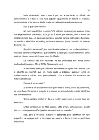 65
Mais atualmente, veio o que é pra ser a revolução da difusão do
conhecimento, o e-book e seu mais popular equipamento de leitura, o e-reader,
destacando-se entre eles do kindle produzido pela norte-americana Amazon.
Mas o que é um e-book?
No meio tecnológico, o prefixo “e” é utilizado para designar qualquer coisa
que seja eletrônica (MARTINS, 2004, p. 4). É assim, por exemplo, com o e-mail (ou
electronic mail), que, em tradução do inglês, significa correio eletrônico; e-business,
ou comércio eletrônico; e-banking, ou banco eletrônico (mais chamado de Internet
Banking) etc.
Seguindo a mesma lógica, e-book nada mais é do que um livro eletrônico,
difundido por meios magnéticos, que não tenha o papel (ou seus semelhantes, como
papiros, placas, lousas etc.) como meio de difusão.
Os e-books não são novidade. Já são publicados nos meios acima
declinados (disquetes, CDs e DVDs, fitas cassete etc.).
A verdadeira revolução, contudo, está ocorrendo agora. Não apenas com
o advento da Internet, que em muito ajuda a propagar qualquer forma de
conhecimento e cultura, mas, principalmente, com a criação dos e-readers, ou
leitores eletrônicos.
E o que é um e-reader?
E-reader é um equipamento que pode fazer a leitura, servir de plataforma,
de um e-book. Em suma, o e-reader lê o e-book, ou, em português, o leitor eletrônico
lê o livro eletrônico.
Como o próprio prefixo “e” diz, o e-reader, assim como o e-book, deve ser
eletrônico.
Então os tocadores de fitas cassete, CDs, DVDs, computadores, tablets
(sendo o mais popular o iPad) podem ser considerados e-readers?
Não, pois o vocábulo e-reader é designado para identificar um tipo
específico de equipamento e tecnologia de suporte a livros, jornais e periódicos
eletrônicos.
 
