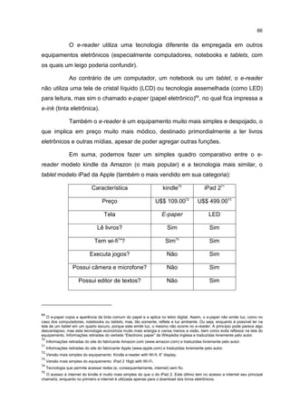 66
O e-reader utiliza uma tecnologia diferente da empregada em outros
equipamentos eletrônicos (especialmente computadores, notebooks e tablets, com
os quais um leigo poderia confundir).
Ao contrário de um computador, um notebook ou um tablet, o e-reader
não utiliza uma tela de cristal líquido (LCD) ou tecnologia assemelhada (como LED)
para leitura, mas sim o chamado e-paper (papel eletrônico)69
, no qual fica impressa a
e-ink (tinta eletrônica).
Também o e-reader é um equipamento muito mais simples e despojado, o
que implica em preço muito mais módico, destinado primordialmente a ler livros
eletrônicos e outras mídias, apesar de poder agregar outras funções.
Em suma, podemos fazer um simples quadro comparativo entre o e-
reader modelo kindle da Amazon (o mais popular) e a tecnologia mais similar, o
tablet modelo iPad da Apple (também o mais vendido em sua categoria):
Característica kindle70
iPad 271
Preço U$$ 109.0072
U$$ 499.0073
Tela E-paper LED
Lê livros? Sim Sim
Tem wi-fi74
? Sim75
Sim
Executa jogos? Não Sim
Possui câmera e microfone? Não Sim
Possui editor de textos? Não Sim
69
O e-paper copia a aparência da tinta comum do papel e a aplica no leitor digital. Assim, o e-paper não emite luz, como no
caso dos computadores, notebooks ou tablets, mas, tão somente, reflete a luz ambiente. Ou seja, enquanto é possível ler na
tela de um tablet em um quarto escuro, porque este emite luz, o mesmo não ocorre no e-reader. A princípio pode parece algo
desvantajoso, mas esta tecnologia economiza muito mais energia e cansa menos a visão, bem como evita reflexos na tela do
equipamento. Informações retiradas do verbete “Electronic paper” da Wikipédia inglesa e traduzidas livremente pelo autor.
70
Informações retiradas do site do fabricante Amazon.com (www.amazon.com) e traduzidas livremente pelo autor.
71
Informações retiradas do site do fabricante Apple (www.apple.com) e traduzidas livremente pelo autor.
72
Versão mais simples do equipamento: Kindle e-reader with Wi-fi, 6” display.
73
Versão mais simples do equipamento: iPad 2 16gb with Wi-Fi.
74
Tecnologia que permite acessar redes (e, consequentemente, internet) sem fio.
75
O acesso à internet do kindle é muito mais simples do que o do iPad 2. Este último tem no acesso a internet seu principal
chamariz, enquanto no primeiro a internet é utilizada apenas para o download dos livros eletrônicos.
 
