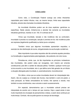 68
CONCLUSÃO
Como visto, a Constituição Federal outorga aos entes tributantes
capacidade para instituir tributos, mas, ao mesmo tempo, limita essa capacidade
tributária, através das chamadas imunidades tributárias.
As imunidade tributárias podem ser de duas espécies: genéricas ou
específicas. Neste estudo, limitamo-nos a abordar tão somente as imunidades
tributárias genéricas, insertas no art. 150, VI e alíneas da CF.
Vimos que imunidade, isenção e não incidência não se confundem.
Imunidade é prevista na constituição; isenção é prevista em lei; não incidência pode
ser expressa (legalmente qualificada) ou tácita (pura e simples).
Também vimos que algumas imunidades apresentam requisitos, a
exemplo da não distribuição de lucros, obrigatoriedade de escrituração contábil etc.
Mais importante é que estes requisitos são tão somente aqueles previstos
na Constituição e regulamentados pela legislação, não podendo a lei criar novos.
Percebeu-se, ainda, que, de tão importantes os princípios norteadores
das imunidades, não podem estas ser revogadas, nem mesmo por emenda
constitucional, pois têm o caráter de cláusula pétrea. Também, qualquer norma que
vá de encontro a uma imunidade, isto é, que defina como fato gerador de um tributo
a situação albergada pela imunidade, é, automaticamente, inconstitucional.
Por último, vimos que as outras imunidades devem ter interpretação lata.
Assim, não só a igreja ou o templo são imunes, mas também o carro do pastor, a
casa paroquial, as festas arrecadadora de fundos; não apenas a escola, mas
também os seus rendimentos, seus veículos e assim sucessivamente.
Em especial, demonstramos que a imunidade cultural precisa ser
interpretada de acordo com o tempo em que vivemos. Hoje o papel ainda é meio
muito importante de circulação de pensamentos e ideias, e assim deve continuar por
muito tempo. Contudo, não se pode ignorar os avanços da tecnologia.
 