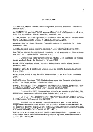 70
REFERÊNCIAS
ACQUAVIVA, Marcus Claudio. Dicionário jurídico brasileiro Acquaviva. São Paulo:
Rideel, 2009.
ALEXANDRINO, Marcelo; PAULO, Vicente. Manual de direito tributário. 8. ed. rev. e
atual. Rio de Janeiro: Forense; São Paulo: Método, 2009.
ALEXY, Robert, Teoria da argumentação jurídica: a teoria do discurso racional como
teoria da fundamentação jurídica. 2. ed São Paulo: Landy, 2005.
AMARAL, Antonio Carlos Cintra do. Teoria dos direitos fundamentais. São Paulo:
Malheiros, 2008.
AMARO, Luciano. Direito tributário brasileiro. 17. ed. São Paulo: Saraiva, 2011.
BALEEIRO, Aliomar. Direito tributário brasileiro. 11. ed. atualizada por Misabel Abreu
Machado Derzi. Rio de Janeiro: Forense, 2000.
______. Limitações ao poder constitucional de tributar. 7. ed. atualizada por Misabel
Abreu Machado Derzi. Rio de Janeiro: Forense, 2006.
BARRETTO, Vicente de Paulo. Dicionário de filosofia do direito. Rio de Janeiro:
Renovar, 2006.
BOBBIO, Norberto. O positivismo jurídico: lições de filosofia do direito. São Paulo:
Ícone, 2006.
BONAVIDES, Paulo. Curso de direito constitucional. 24.ed. São Paulo: Malheiros,
2009.
BORGES, José Cassiano; REIS, Maria Lúcia Américo dos. Curso de atualização
fiscal. 2. ed. Rio de Janeiro: Lumen Juris, 2008.
BRASIL. Constituição (1891). Disponível em: <http://www.planalto.gov.br/ccivil_03/C
onstituicao/Constitui%C3%A7ao91.htm>. Acesso em: 02/09/2011.
______. Constituição (1988). Disponível em: < http://www.planalto.gov.br/ccivil_03/c
onstituicao/ConstituicaoCompilado.htm>. Acesso em: 02/09/2011.
______. Lei 5.172 (1966). Disponível em: < http://www.planalto.gov.br/ccivil_03/leis/L
5172Compilado.htm>. Acesso em : 02/09/2011
______. Supremo Tribunal Federal. Recurso Especial nº 325.822-SP. Relator
Original Ministro Ilmar Galvão, Relator para o Acórdão Ministro Gilmar Mendes, 18
de dezembro de 2002. Disponível em: <http://www.stf.jus.br/arquivo/informativo/docu
mento/informativo295.htm>. Acesso em 25/11/2011.
BREJO.com. Você sabia que existe o Partido Nazista Brasileiro? Disponível em:
<http://brejo.com/2011/05/19/voce-sabia-que-existe-o-partido-nazista-brasileiro/>.
Acesso em: 19/11/2011.
 
