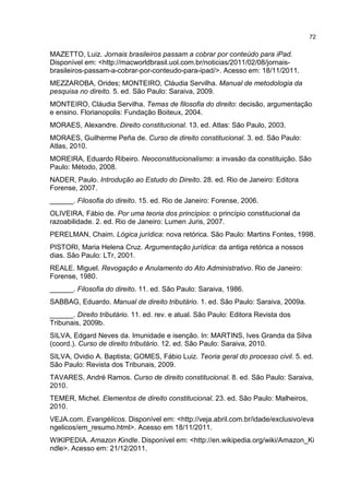72
MAZETTO, Luiz. Jornais brasileiros passam a cobrar por conteúdo para iPad.
Disponível em: <http://macworldbrasil.uol.com.br/noticias/2011/02/08/jornais-
brasileiros-passam-a-cobrar-por-conteudo-para-ipad/>. Acesso em: 18/11/2011.
MEZZAROBA, Orides; MONTEIRO, Cláudia Servilha. Manual de metodologia da
pesquisa no direito. 5. ed. São Paulo: Saraiva, 2009.
MONTEIRO, Cláudia Servilha. Temas de filosofia do direito: decisão, argumentação
e ensino. Florianopolis: Fundação Boiteux, 2004.
MORAES, Alexandre. Direito constitucional. 13. ed. Atlas: São Paulo, 2003.
MORAES, Guilherme Peña de. Curso de direito constitucional. 3. ed. São Paulo:
Atlas, 2010.
MOREIRA, Eduardo Ribeiro. Neoconstitucionalismo: a invasão da constituição. São
Paulo: Método, 2008.
NADER, Paulo. Introdução ao Estudo do Direito. 28. ed. Rio de Janeiro: Editora
Forense, 2007.
______. Filosofia do direito. 15. ed. Rio de Janeiro: Forense, 2006.
OLIVEIRA, Fábio de. Por uma teoria dos princípios: o princípio constitucional da
razoabilidade. 2. ed. Rio de Janeiro: Lumen Juris, 2007.
PERELMAN, Chaim. Lógica jurídica: nova retórica. São Paulo: Martins Fontes, 1998.
PISTORI, Maria Helena Cruz. Argumentação jurídica: da antiga retórica a nossos
dias. São Paulo: LTr, 2001.
REALE. Miguel. Revogação e Anulamento do Ato Administrativo. Rio de Janeiro:
Forense, 1980.
______. Filosofia do direito. 11. ed. São Paulo: Saraiva, 1986.
SABBAG, Eduardo. Manual de direito tributário. 1. ed. São Paulo: Saraiva, 2009a.
______. Direito tributário. 11. ed. rev. e atual. São Paulo: Editora Revista dos
Tribunais, 2009b.
SILVA, Edgard Neves da. Imunidade e isenção. In: MARTINS, Ives Granda da Silva
(coord.). Curso de direito tributário. 12. ed. São Paulo: Saraiva, 2010.
SILVA, Ovidio A. Baptista; GOMES, Fábio Luiz. Teoria geral do processo civil. 5. ed.
São Paulo: Revista dos Tribunais, 2009.
TAVARES, André Ramos. Curso de direito constitucional. 8. ed. São Paulo: Saraiva,
2010.
TEMER, Michel. Elementos de direito constitucional. 23. ed. São Paulo: Malheiros,
2010.
VEJA.com. Evangélicos. Disponível em: <http://veja.abril.com.br/idade/exclusivo/eva
ngelicos/em_resumo.html>. Acesso em 18/11/2011.
WIKIPEDIA. Amazon Kindle. Disponível em: <http://en.wikipedia.org/wiki/Amazon_Ki
ndle>. Acesso em: 21/12/2011.
 