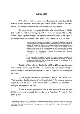 INTRODUÇÃO
A Constituição Federal outorga competência aos entes federativos (União,
Estados, Distrito Federal e Municípios) para instituir tributos1
, sendo o imposto a
mais popular espécie de tributo e que mais influencia o nosso cotidiano.
De forma a frear os impulsos tributários dos entes federativos (União,
Estados, Distrito Federal e Municípios), a Norma Maior, em seu art. 150, inc. VI e
alíneas, impõe algumas vedações ao legislador infraconstitucional, quais sejam as
imunidades tributárias genéricas, como atesta Luciano Amaro (2011, p. 127-129):
Essa outorga de competência [tributária], obviamente, não é sem fronteiras.
Além de buscar uma demarcação tanto quanto possível nítida das áreas de
atuação de cada ente político, com a partilha da competência tributária, a
Constituição fixa vários balizamentos, que resguardam valores por ela
reputados relevantes, com atenção especial para os direitos e garantias
individuais. O conjunto dos princípios e normas que disciplinam esses
balizamentos da competência tributária corresponde às chamadas
limitações ao poder de tributar.
[...]
[...] as chamadas “limitações ao poder de tributar” integram o conjunto de
traços que demarcam o campo, o modo, a forma e a intensidade da atuação
do poder de tributar (ou seja, do poder, que emana da Constituição, de os
entes políticos criarem tributos).
Também Willian Jefferson Quintanilha (2009, p. 291) compartilha deste
entendimento: “Imunidades tributárias se referem às verdadeiras limitações
constitucionais às competências tributárias, ou seja, é a exclusão do próprio poder
de tributar”.
No que é seguido por Marcelo Alexandrino e Vicente Paulo (2009, p. 66):
“As imunidades não são exatamente ‘princípios tributários’. São, mais corretamente,
regras de limitação ao poder de tributar, podendo, também, ser chamadas de
limitações à competência tributária”.
E esta proteção constitucional não é algo recente. É um processo
histórico, como explicam José Cassiano Borges e Maria Lúcio Américo dos Reis
(2008, p. 17):
1
Edgard Neves da Silva (2010): “[...] competência tributária é a faculdade outorgada às pessoas jurídicas de direito público
interno, pela Constituição, atendidos seus princípios e regras e dentro do campo de sua atuação, para instituir, pelo
instrumento legal designado, seus tributos, o que significa, em resumo, legislar sobre o regime jurídico, regulando-o e
estruturando-o”. (p. 300)
 