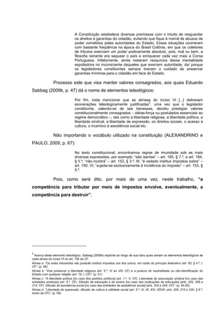 A Constituição estabelece diversas premissas com o intuito de resguardar
os direitos e garantias do cidadão, evitando que fique à mercê de abusos de
poder cometidos pelas autoridades do Estado. Essas situações ocorreram
com bastante freqüência na época do Brasil Colônia, em que os coletores
de tributos exerciam um poder praticamente absoluto, pois, mal ou bem, a
filosofia reinante era saquear o país e enriquecer cada vez mais a Coroa
Portuguesa. Infelizmente, ainda restaram resquícios dessa mentalidade
espoliadora no inconsciente daqueles que exercem autoridade, daí porque
os legisladores constituintes sempre tiveram o cuidado de preservar
garantias mínimas para o cidadão em face do Estado.
Processo este que visa manter valores consagrados, aos quais Eduardo
Sabbag (2009b, p. 47) dá o nome de elementos teleológicos:
Por fim, insta mencionar que as alíneas do inciso VI [...] delineiam
exonerações teleologicamente justificadas
2
, uma vez que o legislador
constituinte, valendo-se de tais benesses, decidiu prestigiar valores
constitucionalmente consagrados – idéias-força ou postulados essenciais ao
regime democrático –, tais como a liberdade religiosa, a liberdade política, a
liberdade sindical, a liberdade de expressão, os direitos sociais, o acesso à
cultura, o incentivo à assistência social etc.
Não importando o vocábulo utilizado na constituição (ALEXANDRINO e
PAULO, 2009, p. 67):
No texto constitucional, encontramos regras de imunidade sob as mais
diversas expressões, por exemplo: “são isentas” – art. 195, § 7.º, e art. 184,
§ 5.º; “não incidirá” – art. 153, § 3.º, III; “é vedado instituir impostos sobre” –
art. 150, VI; “sujeita-se exclusivamente á incidência do imposto” – art. 153, §
5.º.
Pois, como será dito, por mais de uma vez, neste trabalho, “a
competência para tributar por meio de impostos envolve, eventualmente, a
competência para destruir”.
2
Acerca deste elemento teleológico, Sabbag (2009b) explicita ao longo de sua obra quais seriam os elementos teleológicos de
cada alínea do inciso VI do art, 150 da CF.
Alínea a: “Os entes tributantes não poderão instituir impostos uns dos outros, em razão do princípio federativo (art. 60, § 4.º, I,
CF”. (p. 48)
Alínea b: “Visa preservar a liberdade religiosa (art. 5.º, VI ao VIII, CF) e a postura de neutralidade ou não-identificação do
Estado com qualquer religião (art. 19, I, CF)”. (p. 51)
Alínea c: “A liberdade política [no caso dos partidos políticos] (art. 1.º, V, CF). Liberdade de associação sindical [no caso das
entidades sindicais] (art. 8.º, CF). Difusão da educação e do ensino [no caso das instituições de educação] (arts. 205, 208 e
214, CF). Difusão da assistência social [no caso das entidades de assistência social] (arts. 203 e 204, CF)”. (p. 54-55)
Alínea d: “Liberdade de expressão, difusão de cultura e utilidade social (art. 5.º, IV, IX, XIV, XXVII; arts. 205, 215 e 220, § 6.º,
todos da CF)”. (p. 59)
 