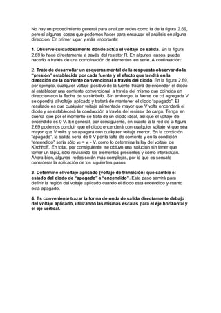 No hay un procedimiento general para analizar redes como la de la figura 2.69,
pero sí algunas cosas que podemos hacer para encauzar el análisis en alguna
dirección. En primer lugar y más importante:
1. Observe cuidadosamente dónde actúa el voltaje de salida. En la figura
2.69 lo hace directamente a través del resistor R. En algunos casos, puede
hacerlo a través de una combinación de elementos en serie. A continuación:
2. Trate de desarrollar un esquema mental de la respuesta observando la
“presión” establecida por cada fuente y el efecto que tendrá en la
dirección de la corriente convencional a través del diodo. En la figura 2.69,
por ejemplo, cualquier voltaje positivo de la fuente tratará de encender el diodo
al establecer una corriente convencional a través del mismo que coincida en
dirección con la flecha de su símbolo. Sin embargo, la fuente de cd agregada V
se opondrá al voltaje aplicado y tratará de mantener el diodo “apagado”. El
resultado es que cualquier voltaje alimentado mayor que V volts encenderá el
diodo y se establecerá la conducción a través del resistor de carga. Tenga en
cuenta que por el momento se trata de un diodo ideal, así que el voltaje de
encendido es 0 V. En general, por consiguiente, en cuanto a la red de la figura
2.69 podemos concluir que el diodo encenderá con cualquier voltaje vi que sea
mayor que V volts y se apagará con cualquier voltaje menor. En la condición
“apagado”, la salida sería de 0 V por la falta de corriente y en la condición
“encendido” sería sólo v0 = vi - V, como lo determina la ley del voltaje de
Kirchhoff. En total, por consiguiente, se obtuvo una solución sin tener que
tomar un lápiz, sólo revisando los elementos presentes y cómo interactúan.
Ahora bien, algunas redes serán más complejas, por lo que es sensato
considerar la aplicación de los siguientes pasos
3. Determine el voltaje aplicado (voltaje de transición) que cambie el
estado del diodo de “apagado” a “encendido”. Este paso servirá para
definir la región del voltaje aplicado cuando el diodo está encendido y cuanto
está apagado.
4. Es conveniente trazar la forma de onda de salida directamente debajo
del voltaje aplicado, utilizando las mismas escalas para el eje horizontal y
el eje vertical.
 