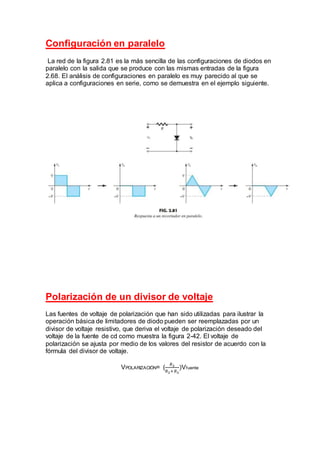 Configuración en paralelo
La red de la figura 2.81 es la más sencilla de las configuraciones de diodos en
paralelo con la salida que se produce con las mismas entradas de la figura
2.68. El análisis de configuraciones en paralelo es muy parecido al que se
aplica a configuraciones en serie, como se demuestra en el ejemplo siguiente.
Polarización de un divisor de voltaje
Las fuentes de voltaje de polarización que han sido utilizadas para ilustrar la
operación básica de limitadores de diodo pueden ser reemplazadas por un
divisor de voltaje resistivo, que deriva el voltaje de polarización deseado del
voltaje de la fuente de cd como muestra la figura 2-42. El voltaje de
polarización se ajusta por medio de los valores del resistor de acuerdo con la
fórmula del divisor de voltaje.
VPOLARIZACIÓN= (
𝑅3
𝑅2+𝑅3
)Vfuente
 