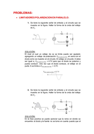 PROBLEMAS:
 LIMITADORES POLARIZACION EN PARALELO:
1. Se tiene la siguiente señal de entrada y el circuito que se
muestra en la figura. Hallar la forma de la onda del voltaje
de 𝑅 𝐿.
SOLUCIÓN:
El nivel al cual un voltaje de ca se limita puede ser ajustado
agregando un voltaje de polarización 𝑉𝑃𝑂𝐿𝐴𝑅𝐼𝑍𝐴𝐶𝐼Ó𝑁 en serie con el
diodo como se muestra en el circuito. El voltaje en el punto A debe
ser igual a, 𝑉𝑃𝑂𝐿𝐴𝑅𝐼𝑍𝐴𝐶𝐼Ó𝑁 + 0.7V para que el diodo se polarice y
pueda conducir. Una vez que el diodo conduce, el voltaje en el
punto A se limita a 𝑉𝑃𝑂𝐿𝐴𝑅𝐼𝑍𝐴𝐶𝐼Ó𝑁 + 0.7V.
2. Se tiene la siguiente señal de entrada y el circuito que se
muestra en la figura. Hallar la forma de la onda del voltaje
de 𝑅 𝐿.
SOLUCIÓN:
En la fase positiva se puede apreciar que la rama en donde se
encuentra el diodo y la fuente no se toma en cuenta puesto que el
 
