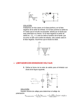 SOLUCIÓN:
Analizamos en dos casos, en la fase positiva y en la fase
negativa de la señal de entrada. En la fase positiva la salida es
0 V dado que el circuito se encuentra abierto por el diodo que
esta polarizado en inversa. En la fase negativa la señal de
salida es – (𝑉𝑚 + 𝑉) esto se debe al sentido de la fuente que
se suma al valor de la señal de entrada, solo cuando está en
la fase negativa. Asumimos que el diodo es ideal.
 LIMITADORCON DIVISION DE VOLTAJE:
5. Defina la forma de la onda de salida para el limitador con
diodo de la figura siguiente.
SOLUCIÓN:
Usando división de voltaje para determinar el voltaje de
polarización.
𝑉𝑃𝑂𝐿𝐴𝑅𝐼𝑍 𝐴𝐶𝐼Ó𝑁 = (
𝑅3
𝑅2+𝑅3
) 𝑉𝐹𝑈𝐸𝑁𝑇𝐸 = (
220Ω
100Ω+220Ω
) 12 𝑉 = 8.25 𝑣
 