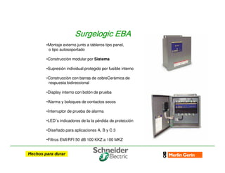 •Montaje externo junto a tableros tipo panel,
o tipo autosoportado
•Construcción modular por Sistema
•Supresión individual protegido por fusible interno
•Construcción con barras de cobreCerámica de
respuesta bidireccional
•Display interno con botón de prueba
•Alarma y boloques de contactos secos
•Interruptor de prueba de alarma
•LED´s indicadores de la la pérdida de protección
•Diseñado para aplicaciones A, B y C 3
•Filtros EMI/RFI 50 dB 100 KKZ a 100 MKZ
Surgelogic
Surgelogic
Surgelogic
Surgelogic EBA
EBA
EBA
EBA
 