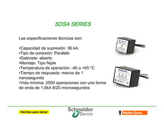 SDSA SERIES
SDSA SERIES
SDSA SERIES
SDSA SERIES
Las especificaciones técnicas son:
•Capacidad de supresión: 36 kA.
•Tipo de conexión: Paralelo
•Gabinete: abierto
•Montaje: Tipo Niple
•Temperatura de operación: -40 a +65 *C
•Tiempo de respuesta: menos de 1
nanosegundo
•Vida mínima: 2500 operaciones con una forma
de onda de 1,5kA 8/20 microsegundos
 
