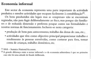 Econornia informal
Este sector da economia representa
unÌe pârte importante da actividade
produtiva e envolveactividades
que escapam
íacilmenteà contabilização(2).
Os bens produzidos são legais màs às (empresàso
não se encontram
registadas,
não para fugir deliberadamenteao Êsco,mas porque são familiares e de reduzida dimensão e preferem poupar custos nas formalidades e
noutras norrnas de funcionamento. Incluem-se nestacategoria:
. produção de bens para âutoconsumo,trâbalho dasdonasde câsa,
etc.;
. actividadesque têm como objectivo principal proporcionar trabalho e
rendimento às pessoas
envolvidas,como costurar para forâ, tomâr
conta de crianças,trabaÌho doméstico,etc.
(l) SNA - Srâtistics
National Accounts.
(2) g."nd. diferençaentre o sectorinformal e
A
o da economia subterúnea é quc
casonão há uma atitude de ÊaudedeÌiberada.

 