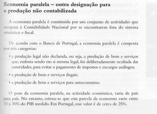 Economia paralela - outra designação para
r produção não contabilizada
I :conomia paralelaé constituída por um conjunto de actividadesque
:::m à Contabilidade Nacional por se encontraremfora do sistema
--::,rico e fiscal.
ì: acordo com o Banco de Portugal, a economia paralela é composta
- : :::s categorias:
. : produção legal não declarada, seja,a produção de bens c serviços
ou
lue, embora sendo em si mesmalegal,foi deliberadamente
ocuÌtadadas
:utoridades,para evitar o pagarlento de impostose encargos
análogos;
. i produção de bens e serviçosiÌegais;
. r produção de bens e serviçospara autoconsumo.
-ì peso da economia paralela,na actividade económica, varia de país
:--. país.No entanto, estinìa-seque estaparcela da economia varic entre
. -10% PIB medido. Em Portugal, esse
do
valor é de cerca de 25%.

 
