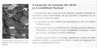 A integração da econornia não oficial
na Contabilidade Nacional
Considerando que o peso do sector inôrmal é grande, sobretudo nas
economias menos desenvolvidas,há que proceder a estimativas do seu
vaìorpor duasordensde razões:
. é necessirio ter uma medida mais aoroximada do valor do Produto
reüzado do país:
. é necessário
avaliaraspossibiÌidades as Famfias poderem ultrapassar
de
diÊculdadesem períodos de maior instabilidade económica e social
por recurso a esrratégias
económicasinformais.

de
c
A necessidade aumentar rende
levaa práticas economia
dimento
inïormal,

para a colecta de dados
O quadro seguirrteilusra as estratégias
seguidas
esrarísricos
relarivos à economia não oficial e à forma de integração dos
dadosna Contabilidade Nacional.

 