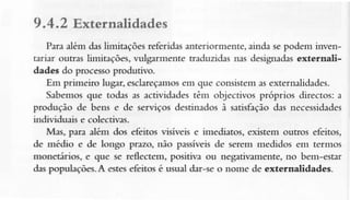 9.4.2 Externalidades
Para alêm deslimitações referidas anteriormente, ainda se podem inventariar outras limitações, vulgarmente traduzidas nas designadasextefnalidades do processo produtivo.
Em primeiro lugar,esclareçamos que consistenras externalidades.
em
Sabemos que todas as actividades tênr objectívos próprios directos: a
produçâo de bens e de serviços destinadosà satisíaçãodas necessidades
individuais e colectivas.
Mas, para além dos efeitos visíveis e imediatos, existem outros efeitos,
de médio e de longo pnzo, não passíveisde serem medidos em termos
monetâios, e que se Íeflectem, positiva ou negativamente,no bem-esar
d:s populações-Â estesefeitos é usual dar-se o nome de externalidades-

 