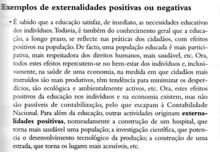 FlFÍrplos

de externalidades positivas ou negativas

. É sabido que a educação satisfaz,de imediato, as necessidades
educativas
los indiúduos. Todavia, é também do conhecirnento geral que a educaio, a longo prezo, se reílecte nas práticas dos cidadãos,com efeitos
ç'ositivosna popuÌação.De facto, uma população educada é mais parricipativa, mais respeitadora dos direitos humanos, mais saudável,etc. Ora,
-.odosestesefeitos repercutem-se no bem-estar dos indiúduos e, inclusiramente, na saúde de uma economia, na medida em que cidadãos maìs
irxtruídos são mais produtivos, têm tendência para minimizar os desperJícios, são ecológica e ambientalmente activos, etc. Ora, estesefeitos
positivos da educação nos indiúduos e na economia existem, mâs não
;ão passíveisde contabilização, peÌo que escâpam à Contabilidade
acional. Para além da educação,outras actiüdades originam exterlraEdades positivas, nomeadamente a construção de um hospital, que
torna mais sauúve1 uma população; a úvestigação cientíÊca, que potencia o desenvolvimento tecnológico da produção; a corxtrução de uma
6tredâ, que torna os lugares mais acessíveis,
etc.

 