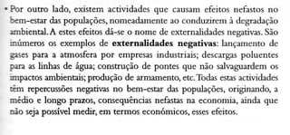 . Por outïo lado, existem actividades que causam efeitos nefastos no
bem-estar daspopulações, nomeadamente ao conduzirem à degradação
ambìenel.A estesefeitos dá-se o nome de externalidades negativas.São
inúmetos os exempÌos de externalidades negativas: lançamento de
gasespara a atmosfera por empresasindustriais; descargas
poluentes
para as ünhas de água; construção de pontes que não salvaguardem os
impactos ambientais;produção de armamento, etc.Todasestasactividades
tÊm repercr:sões negativas no bem-estar das populações, originando, a
mfiìo e longo prazos, consequênciasnefastasna economia, ainda que
úo sejaposível medir, em termos económicos, esses
efeitos.

 