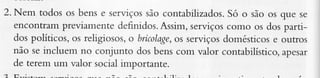 2. Nem todos os bens e serviços
são contabilizados. o são os que sc
Só
encontrar.ìÌ
previamente definidos.Assin, serviçoscomo os dos pàrtidos políticos, os religiosos,o brícolage, serviçosdomésticose outros
os
não se incluem no conjunto dos bens com valor contabilístico,apesar
de terem um valor social imoorranre.

 