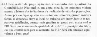 :. O bem-estar da população não é avaliado nos quadros da
Contabilidade Nacional e, em certâ medida, os números viciam
mesmo â leitura dos indicadoresda qualidadede vida daspopulações.
Assim,por exemplo, quanto mais automóveis houver, quanto maiores
torem as distânciasentre o local de trabalho dos indivíduos e as resquanto mais gasolinase gâstar,etc., maior será o
pectivasresidênciâs,
PIB. Seráisto sinónimo de qualidadede vida? E a pÕluição das Íábricasque contribuem perâ o aumento do PIB? Será estasituaçãoequiralente a bem-estar?

 