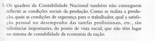 -i. Os quadros da Contabilidade Nacional tâmbém não conseguem
reflectir as condições sociais da produção. Como se realiza a produpara o trabalhador,qual a satisfação,quais as condições de segurança
ção pessoaìno desempenho das tarefasprofissionais,etc., sào
referênciasimportantes, do ponto de vista social, que não têm lugar
no sistemade contabilidadeda economia da nação.

 