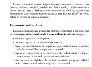 Encontramos ainda outras designações como economia cinzentâ, clandestina, invisível, marginal, paralela,etc. Assim sendo, convóm recorrer a
fontes oficieis para a deÍìnição dos conceitos.A OCDE, na sua obra
Measuring Non-Obserued
the
Economy 2002, com baseno SNA(I) de 1993,
de
de6ne os rermos da seguintemaneira:

Econornia subterrânea
Eústem actividadesque podem ter interesse
económico e ser legaismas
que escapam intencionalrnente à contabilização oficial, porque:
. evitam o pâgamento de impostos;
. eütam o pagâmento de contribuições sociais;
. fogem ao cumprirnento de requisitos legais relativamente a salários,
condições de trabalho,de segurança de saúde;
e
. fogem ao cumprimento de procedimentos administrativoslegais,
como o preenchimento de questionáriosestâtísticos;
. não declaram a totalidade do produto realizado ou pagam salários
muito baixos a trabaÌhadores
imigrantes,por exemplo.

 