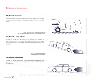 Limitações de funcionamento



1.6- Obstáculo - muito baixo

Um obstáculo numa posição muito baixa pode não ser detectado por estar fora
da área de cobertura do diagrama de captação no plano horizontal e vertical do
sensor




                                     Fig 06 – Obstáculos como o da figura acima podem não
                        ser detectados porque estão posicionados muito abaixo do horizonte.


1.7- Obstáculo - rampa inclinada

Quando um veículo desce de marcha ré uma rampa de uma garagem, por
exemplo, os sensores emitem temporariamente sinais falsos de advertência pois
estarão detectando o solo nivelado se aproximando e interpretando como
obstáculo.




                                                        Fig 07 – Os sensores podem detectar
                                                       erroneamente o solo como obstáculo.


1.8- Obstáculo - piso irregular

Quando um veículo da marcha ré num terreno irregular, por exemplo, com
grama, buraco ou cascalho os sensores podem emitir sinais intermitentes falsos
de advertência.




                             Fig 08 – Em terrenos irregulares com grama, buraco ou cascalho
                          os sensores podem emitir sinais intermitentes falsos de advertência.
 