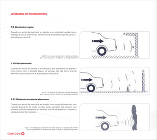 Limitações de funcionamento



1.9- Obstáculo irregular

Quando um veículo da marcha ré em direção a um obstáculo irregular com o
ilustrado abaixo os sensores não vão emitir sinal de advertência para o ponto A ,
somente para o ponto B.




                                        Fig 09 - Os sensores só vão emitir sinal de advertência
                                      para o ponto B, pois o A está fora da área de cobertura.


1.10- Dois obstáculos

Quando um veículo da marcha ré em direção a dois obstáculos um grande e
outro menor, com o ilustrado abaixo, os sensores não vão emitir sinal de
advertência para o obstáculo A, apenas para o obstáculo B.




                                        Fig 10 - Os sensores só vão emitir sinal de advertência
                                      para o ponto B, pois o A está fora da área de cobertura.


1.11- Obstáculo de material absorvente

Quando um veículo da marcha ré em direção a um obstáculo construído com
material absorvente de ondas sonoras, pode acontecer dos sensores não
emitirem sinal de advertência ou emitirem sinal de advertência só quando o
obstáculo estiver bem próximo.




                 Fig 11 – Em obstáculos absorventes de ondas sonoras, os sensores não emitem
                    sinal de advertência ou emitem só quando o obstáculo estiver bem próximo.
 