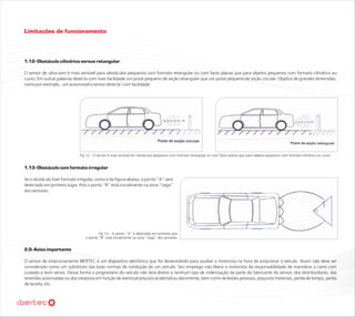 Limitações de funcionamento



1.12- Obstáculo cilíndrico versus retangular

O sensor de ultra-som é mais sensível para obstáculos pequenos com formato retangular ou com faces planas que para objetos pequenos com formato cilíndrico ou
curvo. Em outras palavras detecta com mais facilidade um poste pequeno de seção retangular que um poste pequeno de seção circular. Objetos de grandes dimensões,
como por exemplo, um automóvel o sensor detecta com facilidade.




                              Fig 12 – O sensor é mais sensível em obstáculos pequenos com formato retangular ou com faces planas que para objetos pequenos com formato cilíndrico ou curvo.


1.13- Obstáculo com formato irregular

Se o obstáculo tiver formato irregular, como o da figura abaixo, o ponto “A” será
detectado em primeiro lugar. Pois o ponto “B” está inicialmente na zona “cega”
dos sensores.




                                         Fig 13 – O ponto “A” é detectado em primeiro pois
                                 o ponto “B” está inicialmente na zona “cega” dos sensores.


2.0- Aviso importante

O sensor de estacionamento IBERTEC é um dispositivo eletrônico que foi desenvolvido para auxiliar o motorista na hora de estacionar o veículo. Assim não deve ser
considerado como um substituto das boas normas de condução de um veículo. Seu emprego não libera o motorista da responsabilidade de manobrar o carro com
cuidado e bom senso. Dessa forma o proprietário do veículo não terá direito a nenhum tipo de indenização da parte do fabricante do sensor, dos distribuidores, das
revendas autorizadas ou dos varejistas em função de eventual prejuízo acidental ou decorrente, bem como de lesões pessoais, prejuízos materiais, perda de tempo, perda
de receita, etc.
 