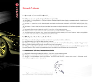 Eliminando Problemas



1.0- O sensor de estacionamento não funciona.

1.1- Verifique se a chave de ignição está ligada. Não é preciso ligar o motor.
1.2- Verifique se a ré está engatada. O circuito eletrônico do sensor de estacionamento é ligado e desligado através do acionamento da
alavanca de cambio.
1.3- Verifique se o fio positivo do cabo de alimentação da unidade controladora de distância foi corretamente ligado na luz de ré, de
freio.
1.4- Verifique se o fio terra (GND) do cabo de alimentação da unidade controladora de distância foi corretamente ligado na luz de freio,
de ré.
1.5- Verifique se a bateria está conseguindo fornecer 12 volts ou se a tensão está muito baixa.
1.6- Verifique se todos os cabos foram conectados corretamente na unidade controladora de distância.
1.7- Verifique o estado dos sensores. Toque levemente com a ponta dos dedos a parte central interna do sensor. Se sentir uma vibração
suave o sensor está funcionando caso contrário ele não está funcionando.

2.0- O display não emite sinal sonoro de advertência.

2.1- Verifique se o cabo do display foi conectado corretamente na unidade controladora de distância.
2.2- Verifique se existe obstáculo a ser detectado atrás do veículo.
2.3- Verifique se o cabo do display não está interrompido internamente. As vezes o instalador força de mais o cabo do display para tentar
passá-lo através do revestimento interno do veículo e rompe o cabo internamente.
2.4- O display acende porém não dá alerta sonoro diante de um obstáculo. Toque levemente com a ponta dos dedos a parte central
interna do sensor. Se sentir uma vibração suave o sensor está funcionando caso contrário ele não está funcionando.

3.0- O display emite sinal sonoro de advertência continuo

3.1- Verifique se a bateria está conseguindo fornecer 12 volts ou se a tensão está muito baixa.
3.2- Verifique se os sensores foram instalados corretamente e na posição recomendada.
3.3- Verifique se não existe algum sensor com problema. Às vezes girando um pouco o sensor, como se fosse o controle de volume
de um rádio, conseguimos cessa o falso alarme.




         Fig 01 – A ocorrência de falso alarme as vezes pode ser solucionada
girando levemente o corpo do sensor evitando porém direcionar para o solo..
 