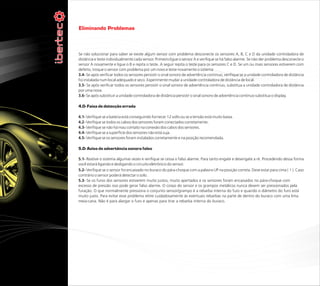 Eliminando Problemas



Se não solucionar para saber se existe algum sensor com problema desconecte os sensores A, B, C e D da unidade controladora de
distância e teste individualmente cada sensor. Primeiro ligue o sensor A e verifique se há falso alarme. Se não der problema desconecte o
sensor A novamente e ligue o B e repita o teste. A seguir repita o teste para os sensores C e D. Se um ou mais sensores estiverem com
defeito, troque o sensor com problema por um novo e teste novamente o sistema
3.4- Se após verificar todos os sensores persistir o sinal sonoro de advertência continuo, verifique se a unidade controladora de distância
foi instalada num local adequado e seco. Experimente mudar a unidade controladora de distância de local.
3.5- Se após verificar todos os sensores persistir o sinal sonoro de advertência continuo, substitua a unidade controladora de distância
por uma nova.
3.6- Se após substituir a unidade controladora de distância persistir o sinal sonoro de advertência continuo substitua o display.

4.0- Faixa de detecção errada

4.1- Verifique se a bateria está conseguindo fornecer 12 volts ou se a tensão está muito baixa.
4.2- Verifique se todos os cabos dos sensores foram conectados corretamente.
4.3- Verifique se não há mau contato na conexão dos cabos dos sensores.
4.4- Verifique se a superfície dos sensores não está suja.
4.5- Verifique se os sensores foram instalados corretamente e na posição recomendada.

5.0- Aviso de advertência sonora falso

5.1- Reative o sistema algumas vezes e verifique se cessa o falso alarme. Para tanto engate e desengate a ré. Procedendo dessa forma
você estará ligando e desligando o circuito eletrônico do sensor.
5.2- Verifique se o sensor foi encaixado no buraco do pára-choque com a palavra UP na posição correta. Deve estar para cima ( ↑ ). Caso
contrário o sensor poderá detectar o solo.
5.3- Se os furos dos sensores estiverem muito justos, muito apertados e os sensores foram encaixados no pára-choque com
excesso de pressão isso pode gerar falso alarme. O corpo do sensor e os grampos metálicos nunca devem ser pressionados pela
furação. O que normalmente pressiona o conjunto sensor/grampo é a rebarba interna do furo e quando o diâmetro do furo está
muito justo. Para evitar esse problema retire cuidadosamente ás eventuais rebarbas na parte de dentro do buraco com uma lima
meia-cana. Não é para alargar o furo é apenas para tirar a rebarba interna do buraco.
 
