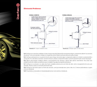 Eliminando Problemas


          FORMA CORRETA                                                     FORMA ERRADA




           Desenho 01 : Furação e instalação correta                         Desenho 02 : Instalação sujeita a ter falso alarme




5.4- Verifique se os sensores instalados no pára-choque não estão detectando erroneamente algum componente saliente na carroceria
do veículo. Como, por exemplo, o estepe ou o engate da carreta. Mude os sensores de local no pára-choque.
5.5- Verifique atentamente se na parte de trás do pára-choque não existe algum componente rígido em contato ou pressionando a
carcaça de um ou de todos os sensores. Se existir remova ou afaste o componente rígido. Se não for possível mude o sensor de posição.
5.6- Alguns pára-choques metálicos afetam o funcionamento dos sensores e geram falso alarme intermitente. Para evitar esse
problema antes de instalar aconselhamos que o instalador faça algumas experiências práticas.
5.7- Verifique se os sensores e os cabos não foram instalados próximos de uma fonte de calor, como o escapamento do carro, por
exemplo. Afaste os cabos e os sensores da fonte de calor.
5.8- Verifique se não existe sujeira na frente dos sensores, como por exemplo terra, barro, óleo, etc. O sensor pode detectar a sujeira
como um obstáculo.
5.9- Chuva forte ou neve pode ser interpretada pelo sensor como sendo um obstáculo.
 
