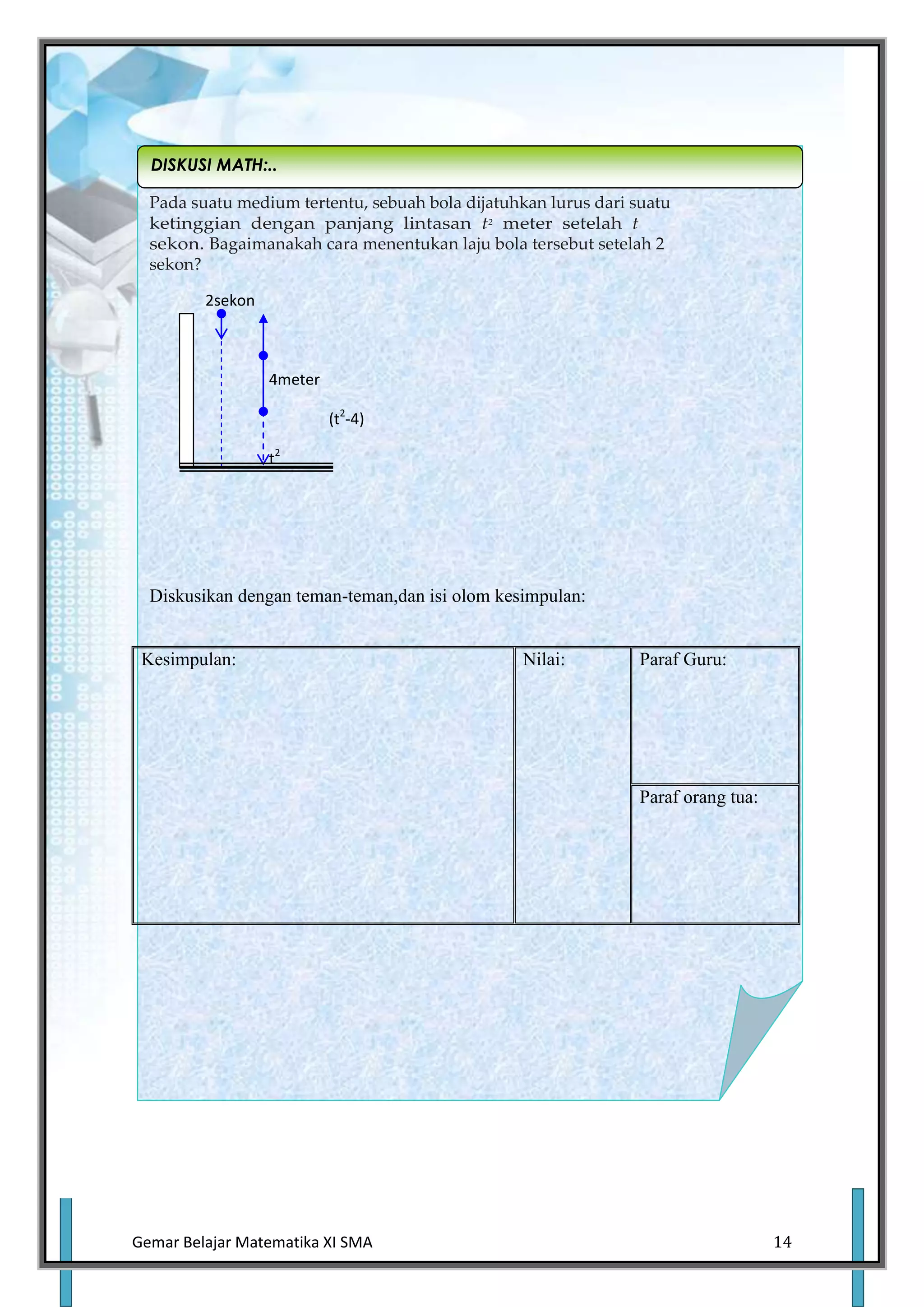 DISKUSI MATH:..

  Pada suatu medium tertentu, sebuah bola dijatuhkan lurus dari suatu
  ketinggian dengan panjang lintasan t2 meter setelah t
  sekon. Bagaimanakah cara menentukan laju bola tersebut setelah 2
  sekon?

         2sekon



                  4meter

                           (t2-4)

                  t2




  Diskusikan dengan teman-teman,dan isi olom kesimpulan:


 Kesimpulan:                                      Nilai:        Paraf Guru:




                                                                Paraf orang tua:




Gemar Belajar Matematika XI SMA                                                    14
 