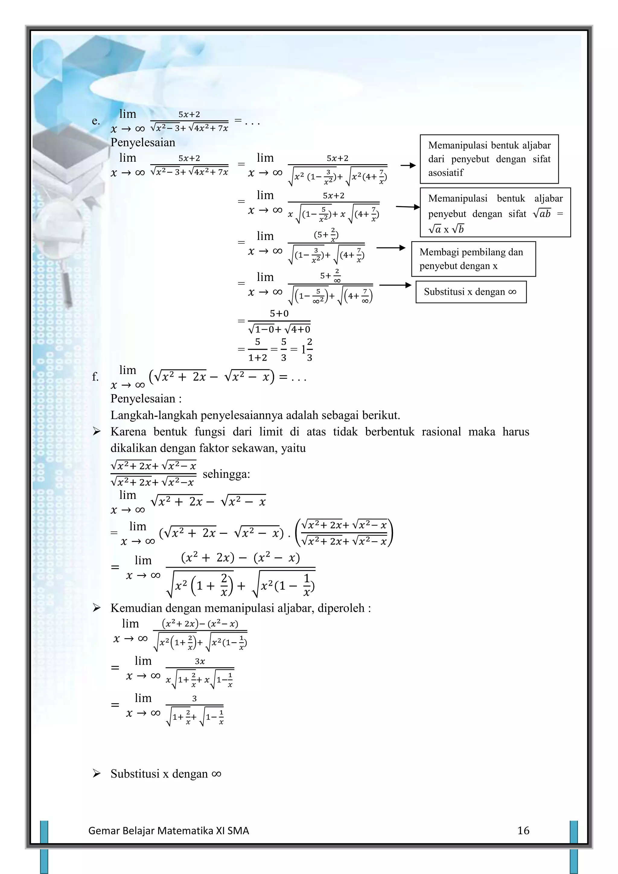 e.                          =...
     Penyelesaian                                          Memanipulasi bentuk aljabar
                                                           dari penyebut dengan sifat
                            =
                                                           asosiatif

                            =                              Memanipulasi bentuk aljabar
                                                           penyebut dengan sifat     =
                                                              x
                            =
                                                         Membagi pembilang dan
                                                         penyebut dengan x
                            =
                                                          Substitusi x dengan

                            =

                            =      =   =1

f.                                         ...
  Penyelesaian :
  Langkah-langkah penyelesaiannya adalah sebagai berikut.
 Karena bentuk fungsi dari limit di atas tidak berbentuk rasional maka harus
  dikalikan dengan faktor sekawan, yaitu

                      sehingga:



     =                                 .




 Kemudian dengan memanipulasi aljabar, diperoleh :




 Substitusi x dengan



Gemar Belajar Matematika XI SMA                                                 16
 