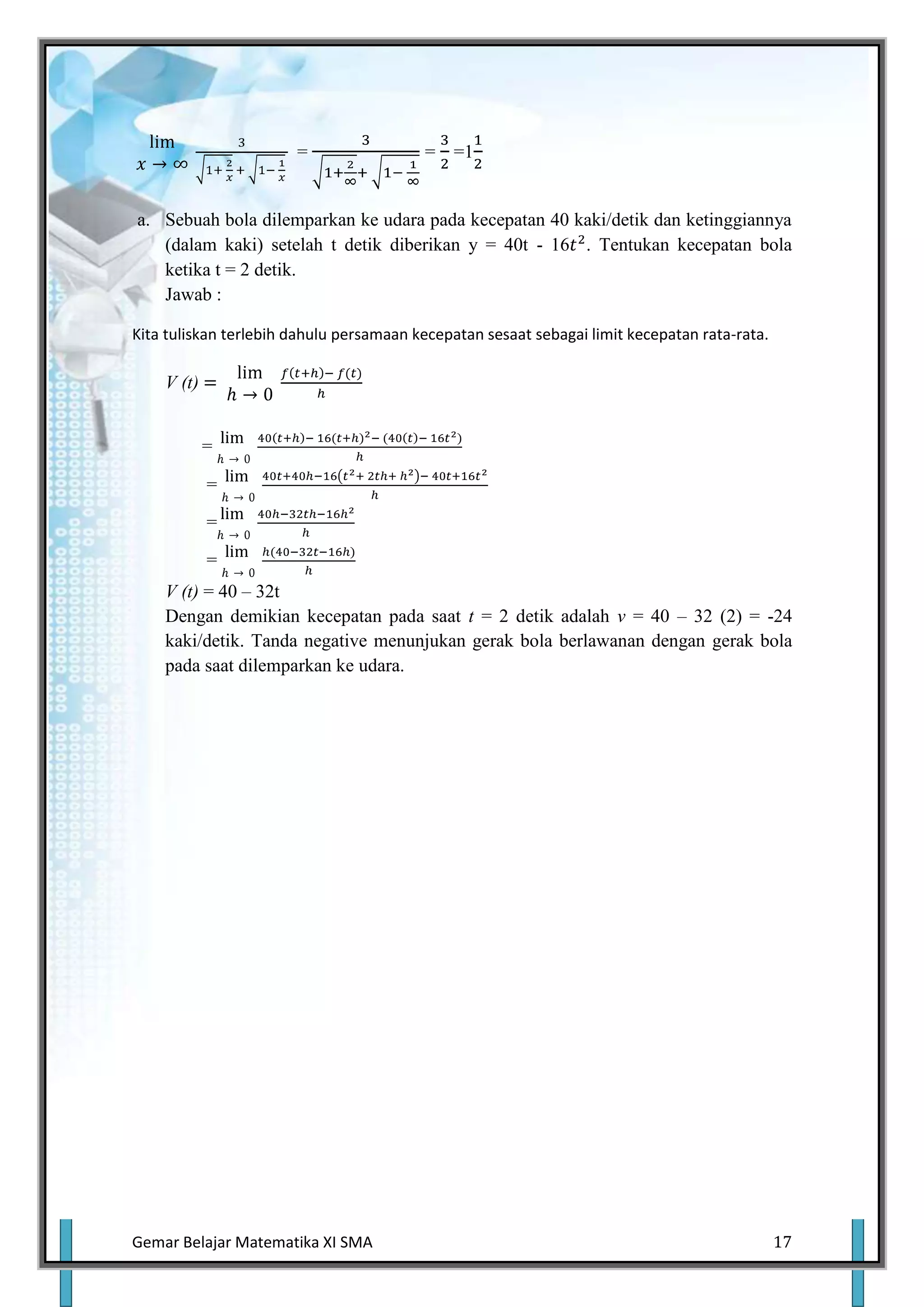 =                 = =1


a. Sebuah bola dilemparkan ke udara pada kecepatan 40 kaki/detik dan ketinggiannya
   (dalam kaki) setelah t detik diberikan y = 40t - 16 . Tentukan kecepatan bola
   ketika t = 2 detik.
   Jawab :

Kita tuliskan terlebih dahulu persamaan kecepatan sesaat sebagai limit kecepatan rata-rata.

    V (t)


            =

            =

            =

            =
    V (t) = 40 – 32t
    Dengan demikian kecepatan pada saat t = 2 detik adalah v = 40 – 32 (2) = -24
    kaki/detik. Tanda negative menunjukan gerak bola berlawanan dengan gerak bola
    pada saat dilemparkan ke udara.




Gemar Belajar Matematika XI SMA                                                               17
 