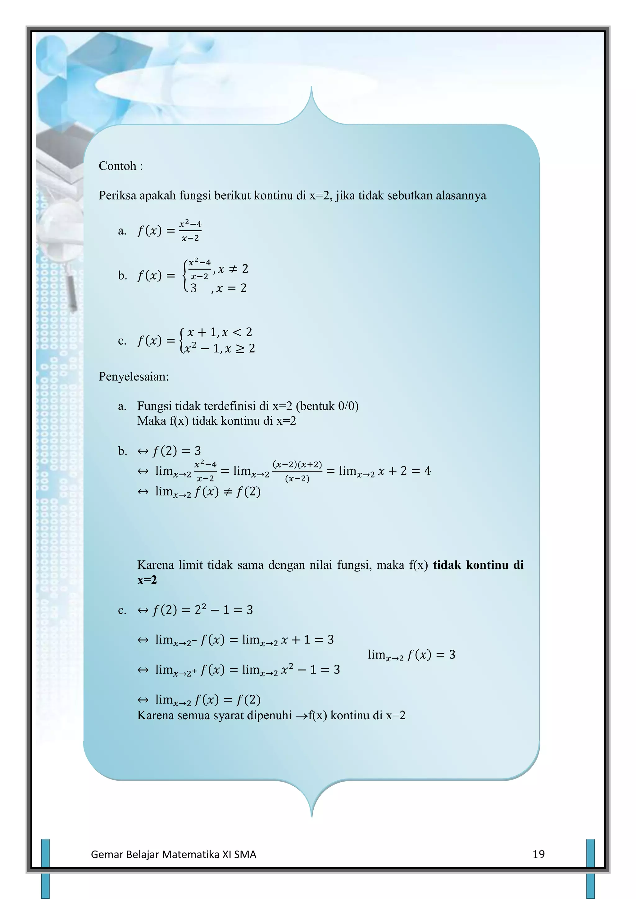 Contoh :

 Periksa apakah fungsi berikut kontinu di x=2, jika tidak sebutkan alasannya

     a.


     b.




     c.

 Penyelesaian:

     a. Fungsi tidak terdefinisi di x=2 (bentuk 0/0)
        Maka f(x) tidak kontinu di x=2

     b.




          Karena limit tidak sama dengan nilai fungsi, maka f(x) tidak kontinu di
          x=2

     c.




          Karena semua syarat dipenuhi    f(x) kontinu di x=2




Gemar Belajar Matematika XI SMA                                                     19
 