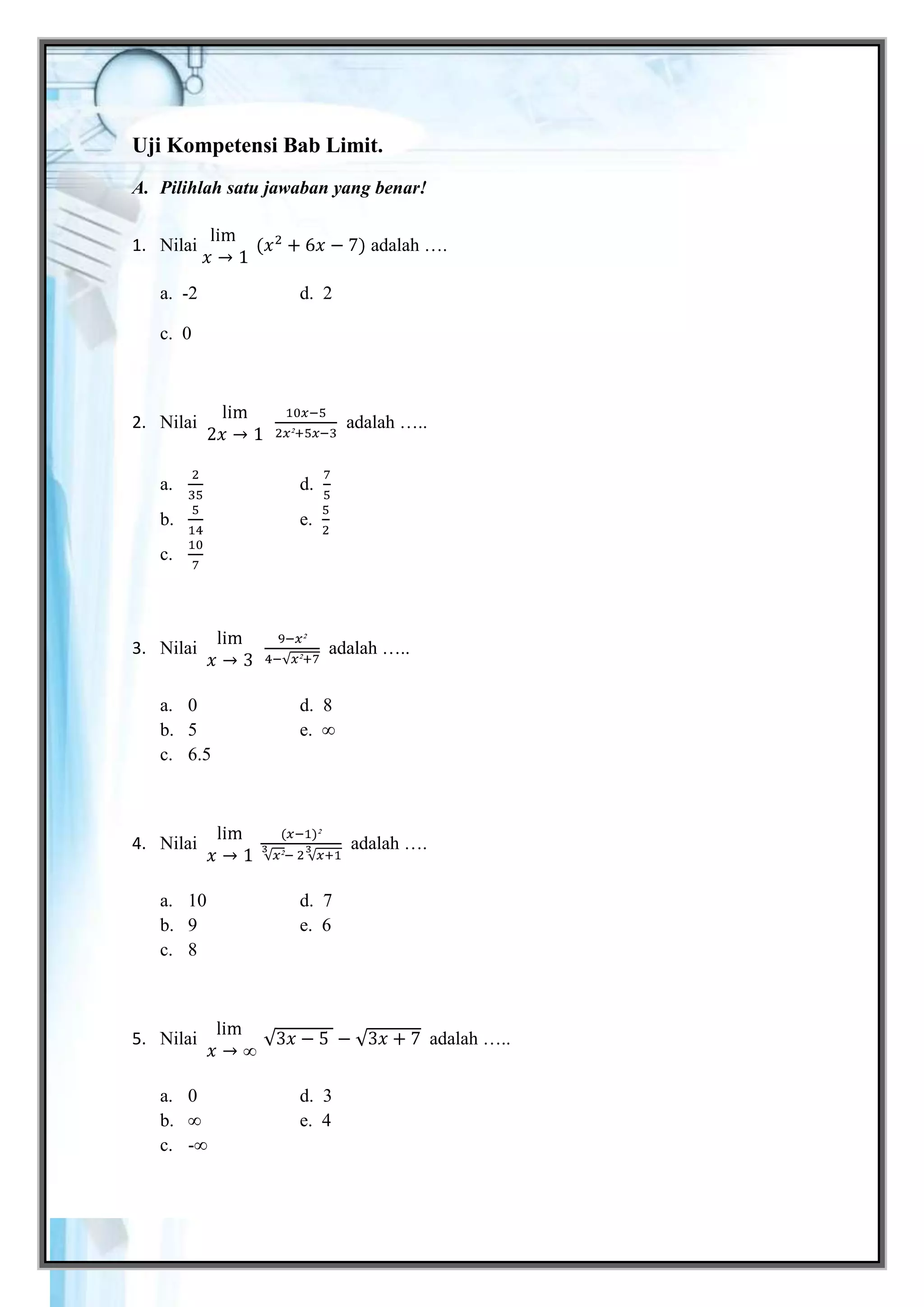 Uji Kompetensi Bab Limit.
A. Pilihlah satu jawaban yang benar!


1. Nilai                       adalah ….

   a. -2             d. 2

   c. 0



2. Nilai                    adalah …..


   a.                d.
   b.                e.
   c.




3. Nilai                  adalah …..


   a. 0              d. 8
   b. 5              e. ∞
   c. 6.5



4. Nilai                    adalah ….


   a. 10             d. 7
   b. 9              e. 6
   c. 8



5. Nilai                                 adalah …..


   a. 0              d. 3
   b. ∞              e. 4
   c. -∞




Gemar Belajar Matematika XI SMA                       20
 