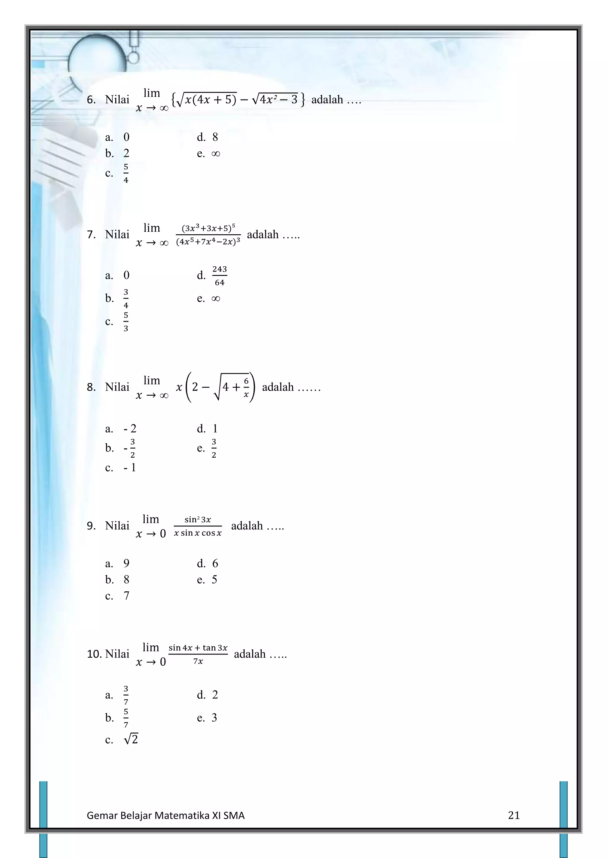 6. Nilai                                       adalah ….


   a. 0              d. 8
   b. 2              e. ∞
   c.




7. Nilai                          adalah …..


   a. 0              d.
   b.                e. ∞
   c.




8. Nilai                            adalah ……


   a. - 2            d. 1
   b. -              e.
   c. - 1



9. Nilai                    adalah …..


   a. 9              d. 6
   b. 8              e. 5
   c. 7



10. Nilai                   adalah …..


   a.                d. 2
   b.                e. 3
   c.




Gemar Belajar Matematika XI SMA                            21
 