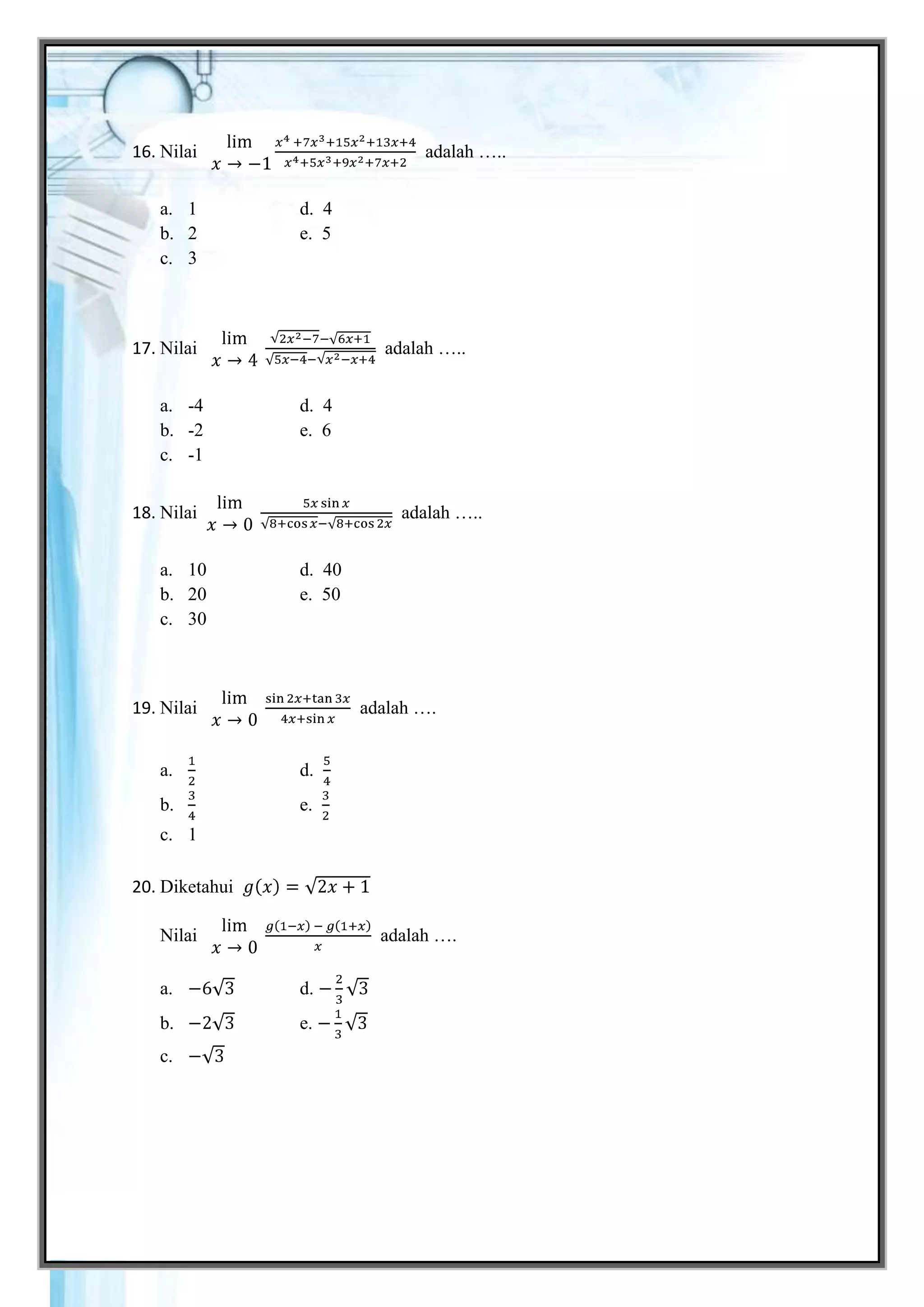 16. Nilai                              adalah …..


   a. 1              d. 4
   b. 2              e. 5
   c. 3



17. Nilai                         adalah …..


   a. -4             d. 4
   b. -2             e. 6
   c. -1


18. Nilai                           adalah …..


   a. 10             d. 40
   b. 20             e. 50
   c. 30



19. Nilai                    adalah ….


   a.                d.
   b.                e.
   c. 1

20. Diketahui

   Nilai                          adalah ….

   a.                d.
   b.                e.
   c.




Gemar Belajar Matematika XI SMA                     23
 
