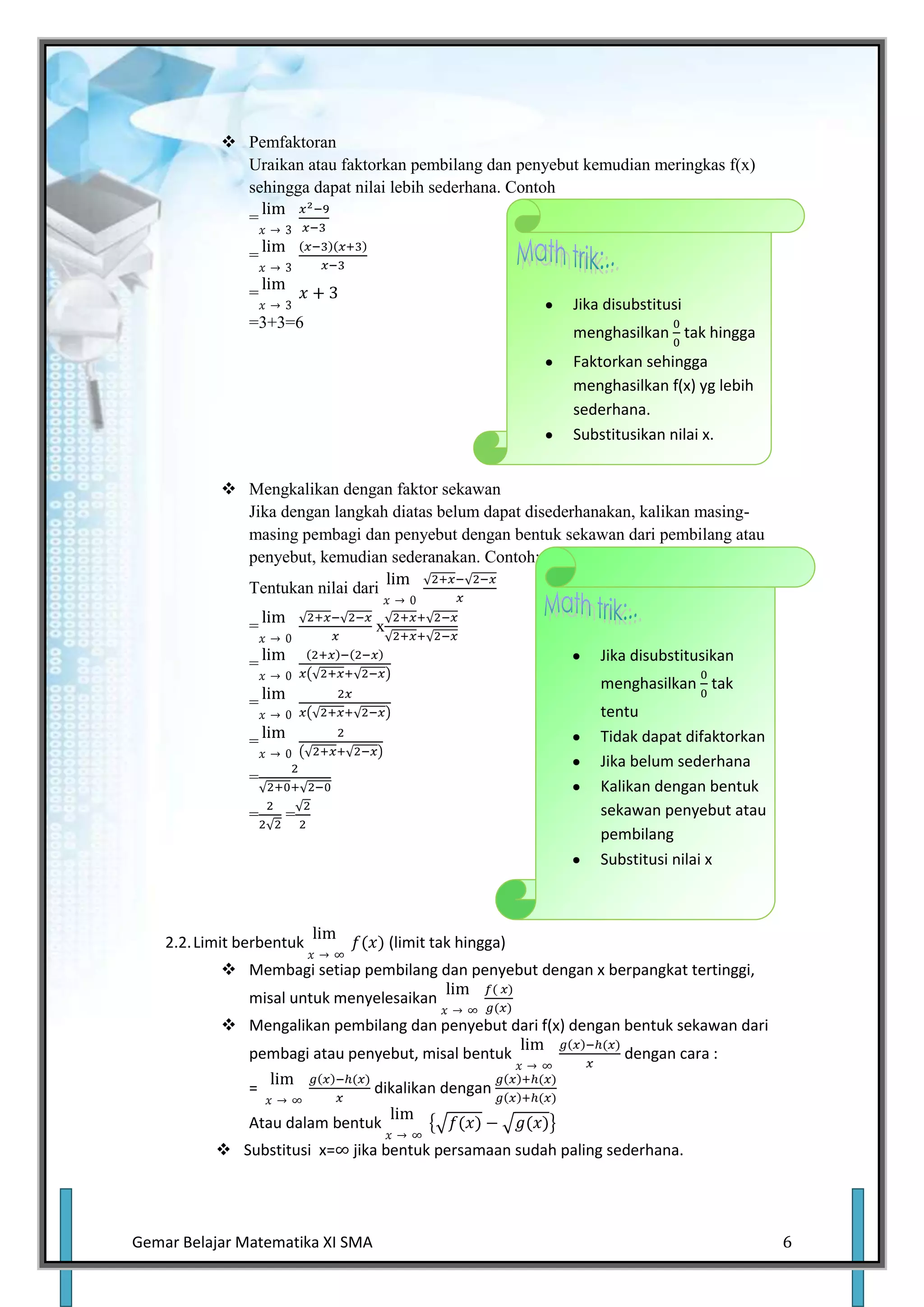  Pemfaktoran
              Uraikan atau faktorkan pembilang dan penyebut kemudian meringkas f(x)
              sehingga dapat nilai lebih sederhana. Contoh
                =

                =

                =
                                                            Jika disubstitusi
                =3+3=6
                                                            menghasilkan tak hingga
                                                            Faktorkan sehingga
                                                            menghasilkan f(x) yg lebih
                                                            sederhana.
                                                            Substitusikan nilai x.


             Mengkalikan dengan faktor sekawan
              Jika dengan langkah diatas belum dapat disederhanakan, kalikan masing-
              masing pembagi dan penyebut dengan bentuk sekawan dari pembilang atau
              penyebut, kemudian sederanakan. Contoh:
                Tentukan nilai dari

                =                 x

                =                                               Jika disubstitusikan
                                                                menghasilkan tak
                =
                                                                tentu
                =                                               Tidak dapat difaktorkan
                                                                Jika belum sederhana
                =
                                                                Kalikan dengan bentuk
                =    =                                          sekawan penyebut atau
                                                                pembilang
                                                                Substitusi nilai x



    2.2. Limit berbentuk              (limit tak hingga)
             Membagi setiap pembilang dan penyebut dengan x berpangkat tertinggi,
                misal untuk menyelesaikan
             Mengalikan pembilang dan penyebut dari f(x) dengan bentuk sekawan dari
                pembagi atau penyebut, misal bentuk                 dengan cara :

                =                 dikalikan dengan

                Atau dalam bentuk
            Substitusi x=     jika bentuk persamaan sudah paling sederhana.




Gemar Belajar Matematika XI SMA                                                           6
 