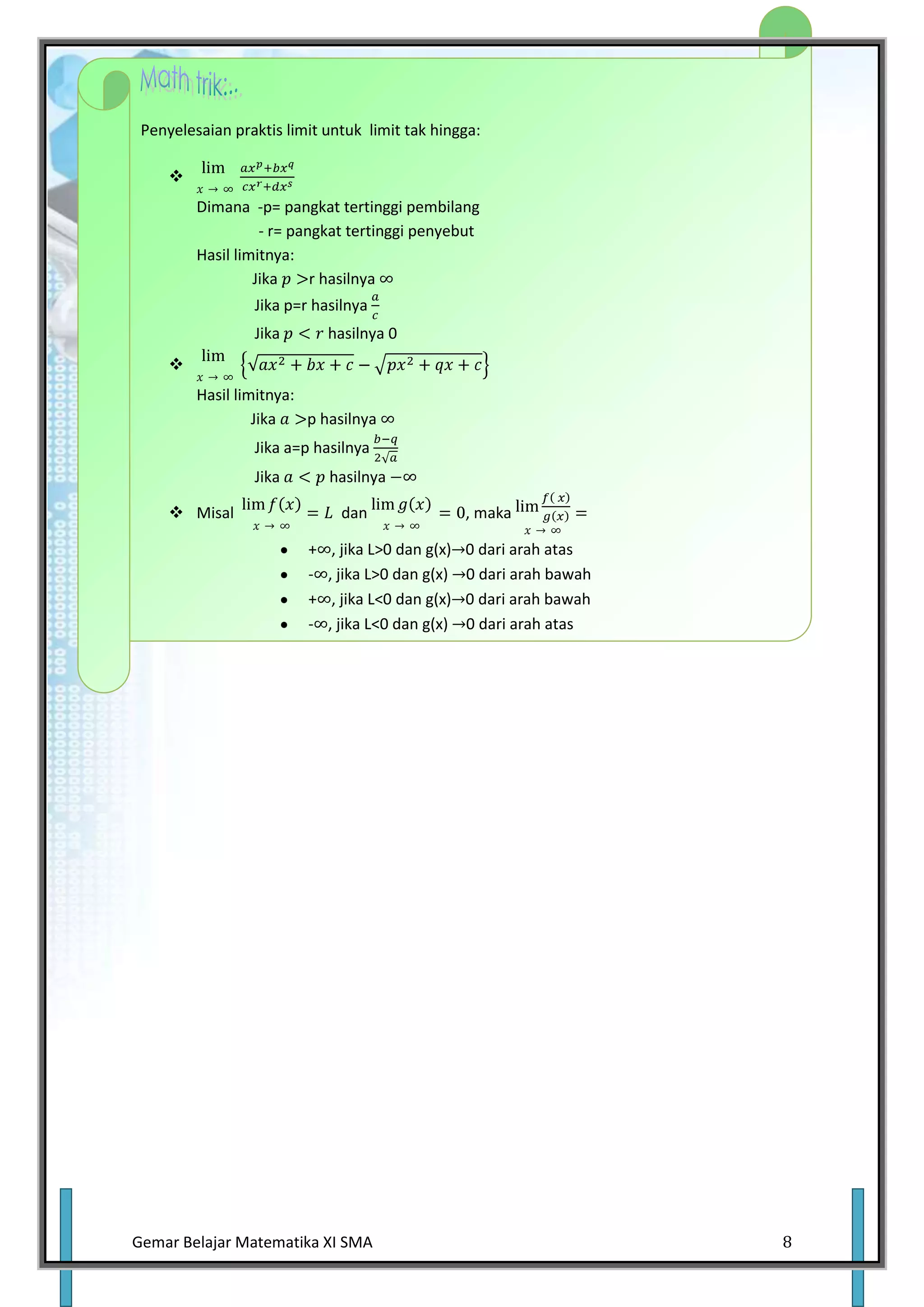 Penyelesaian praktis limit untuk limit tak hingga:

     
         Dimana -p= pangkat tertinggi pembilang
                   - r= pangkat tertinggi penyebut
         Hasil limitnya:
                  Jika     r hasilnya
                 Jika p=r hasilnya
                 Jika        hasilnya 0
     
         Hasil limitnya:
                  Jika   p hasilnya
                 Jika a=p hasilnya
                 Jika        hasilnya

      Misal                   dan                  , maka

                         +    , jika L>0 dan g(x)   0 dari arah atas
                         -   , jika L>0 dan g(x)    0 dari arah bawah
                         +    , jika L<0 dan g(x)   0 dari arah bawah
                         -   , jika L<0 dan g(x)    0 dari arah atas




Gemar Belajar Matematika XI SMA                                         8
 