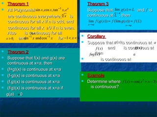  Theorem 1Theorem 1
 All PolynomialAll Polynomial
are continuous everywhere, isare continuous everywhere, is
continuous for all x if n is odd, andcontinuous for all x if n is odd, and
continuous for all x 0 if n is even.continuous for all x 0 if n is even.
Also is continuous for allAlso is continuous for all
, and for, and for
 Theorem 3Theorem 3
 Suppose that and isSuppose that and is
continuous at , thencontinuous at , then
1
sin ,cos ,tan , x
x x x e−
n
x
≥
ln x
0x >
1 1
sin andcosx x− −
1 1x− < <
 Theorem 2Theorem 2
 Suppose that f(x) and g(x) areSuppose that f(x) and g(x) are
continuous at x=a, thencontinuous at x=a, then
 (f+g)(x) is continuous at x=a(f+g)(x) is continuous at x=a
 (f-g)(x) is continuous at x=a(f-g)(x) is continuous at x=a
 (f.g)(x) is continuous at x=a(f.g)(x) is continuous at x=a
 (f/g)(x) is continuous at x=a if(f/g)(x) is continuous at x=a if
g(a) 0g(a) 0≠
lim ( )
x a
g x L
¬
= f
L
lim ( ( )) (lim ( )) ( )
x a x a
f g x f g x f L
→ →
= =
 ExampleExample
 Determine whereDetermine where
is continuous?is continuous?
2
( ) cos( 3)f x x x= + −
 CorollaryCorollary
 Suppose that is continuous atSuppose that is continuous at
and is continuous atand is continuous at
, then, then
 is continuous atis continuous at
( )g x a
( )f x ( )g x
( )fog x a
 