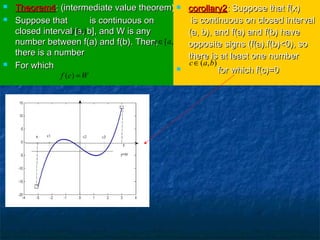  Theorem4Theorem4: (intermediate value theorem): (intermediate value theorem)
 Suppose that is continuous onSuppose that is continuous on
closed interval [a, b], and W is anyclosed interval [a, b], and W is any
number between f(a) and f(b). Then,number between f(a) and f(b). Then,
there is a numberthere is a number
 For whichFor which
( )f x
[ , ]c a b∈
( )f c W=
 corollary2corollary2: Suppose that f(x): Suppose that f(x)
is continuous on closed intervalis continuous on closed interval
(a, b), and f(a) and f(b) have(a, b), and f(a) and f(b) have
opposite signs (f(a).f(b)<0), soopposite signs (f(a).f(b)<0), so
there is at least one numberthere is at least one number
 for which f(c)=0for which f(c)=0
( , )c a b∈
 